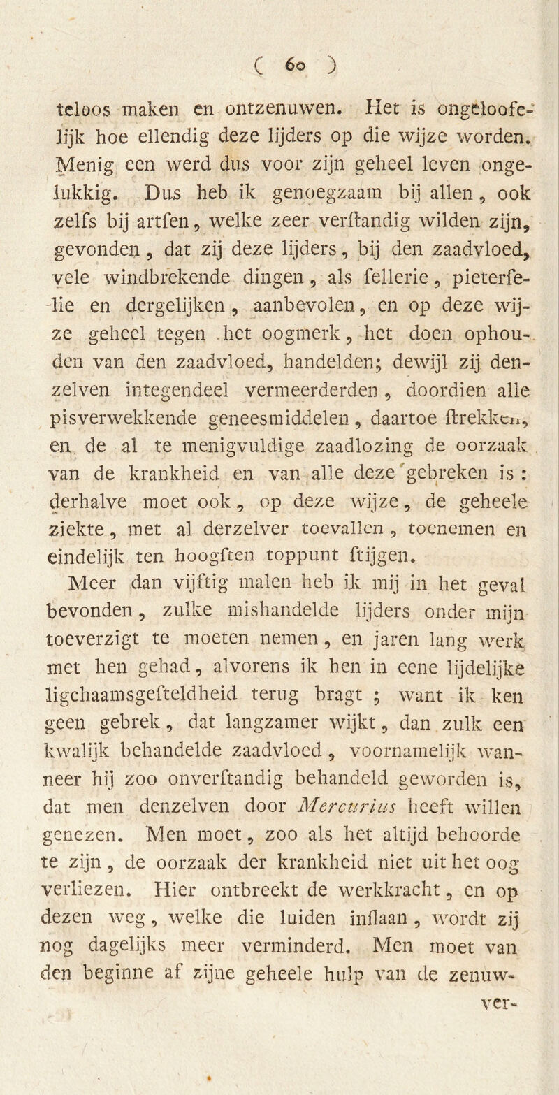 tel Dos maken en ontzenuwen. Het is ongeloofe- lijk hoe ellendig deze lijders op die wijze worden. Menig een werd dus voor zijn geheel leven onge- lukkig. Das heb ik genoegzaam bij allen, ook zelfs bij artfen, welke zeer verftandig wilden zijn, gevonden, dat zij deze lijders, bij den zaadvloed, vele windbrekende dingen, als fellerie, pieterfe- lie en dergelijken , aanbevolen, en op deze wij- ze geheel tegen . het oogmerk, het doen ophou- den van den zaadvloed, handelden; dewijl zij den- zelven integendeel vermeerderden , doordien alle pis verwekkende geneesmiddelen , daartoe ftrekken, en de al te menigvuldige zaadlozing de oorzaak van de krankheid en van alle deze gebreken is : derhalve moet ook, op deze wijze, de geheele ziekte , met al derzelver toevallen , toenemen en eindelijk ten hoogften toppunt ftijgen. Meer dan vijftig malen heb ik mij in het geval bevonden, zulke mishandelde lijders onder mijn toeverzigt te moeten nemen, en jaren lang werk met hen gehad, alvorens ik hen in eene lijdelijke ligchaamsgefteldheid terug bragt ; want ik ken geen gebrek, dat langzamer wijkt, dan zulk een kwalijk behandelde zaadvloed, voornamelijk wan- neer hij zoo onverftandig behandeld geworden is, dat men denzelven door Mercurius heeft willen genezen. Men moet, zoo als het altijd behoorde te zijn, de oorzaak der krankheid niet uit het oog verliezen. Hier ontbreekt de werkkracht, en op dezen weg, welke die luiden inflaan, wordt zij nog dagelijks meer verminderd. Men moet van den beginne af zijne geheele hulp van de zenuw- ver-