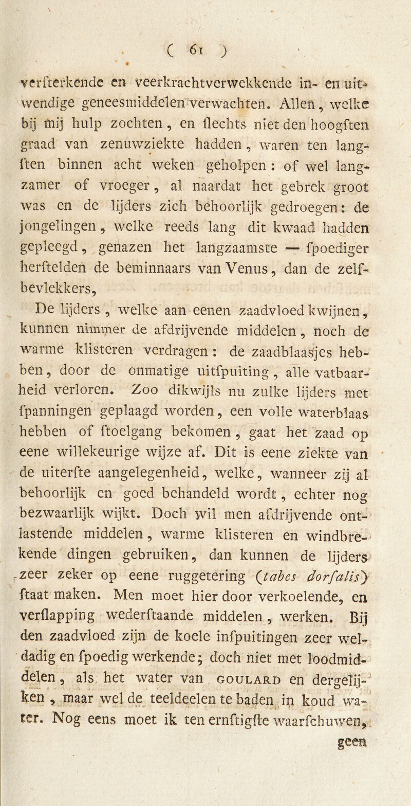 ( 6' ) \ verfterkende en veerkracht verwekkende in- en uit* wendige geneesmiddelen verwachten. Allen, welke bij mij hulp zochten, en Hechts niet den hoogften graad van zenuwziekte hadden, waren ten lang- ften binnen acht weken geholpen : of wel lang* zamer of vroeger, al naardat het gebrek groot was en de lijders zich behoorlijk gedroegen: de jongelingen, welke reeds lang dit kwaad hadden gepleegd, genazen het langzaamste — fpoediger herftelden de beminnaars van Venus, dan de zelf- bevlekkers, De lijders , welke aan eenen zaadvloed kwijnen, kunnen nimmer de afdrijvende middelen, noch de warme klisteren verdragen : de zaadblaasjes heb- ben , door de onmatige uitfpuiting, alle vatbaar- heid verloren. Zoo dikwijls nu zulke lijders met fpanningen geplaagd worden, een volle waterblaas hebben of ftoelgang bekomen , gaat het zaad op eene willekeurige wijze af. Dit is eene ziekte van de uiterfte aangelegenheid, welke, wanneer zij al behoorlijk en goed behandeld wordt, echter nog bezwaarlijk wijkt. Doch wil men afdrijvende ont- lastende middelen, warme klisteren en windbre- kende dingen gebruiken, dan kunnen de lijders rzeer zeker op eene ruggetering (jabes dor falls) ftaat maken. Men moet hier door verkoelende, en verllapping wederftaande middelen, werken. Bij den zaadvloed zijn de koele infpuitingen zeer wel- dadig en fpoedig werkende; doch niet met loodmid- delen, als het water van goulard en dergelij- ken , maar wel de teeldeelen te baden in koud wa- ter. Nog eens moet ik ten ernftigfle waarfcbuwen* geen