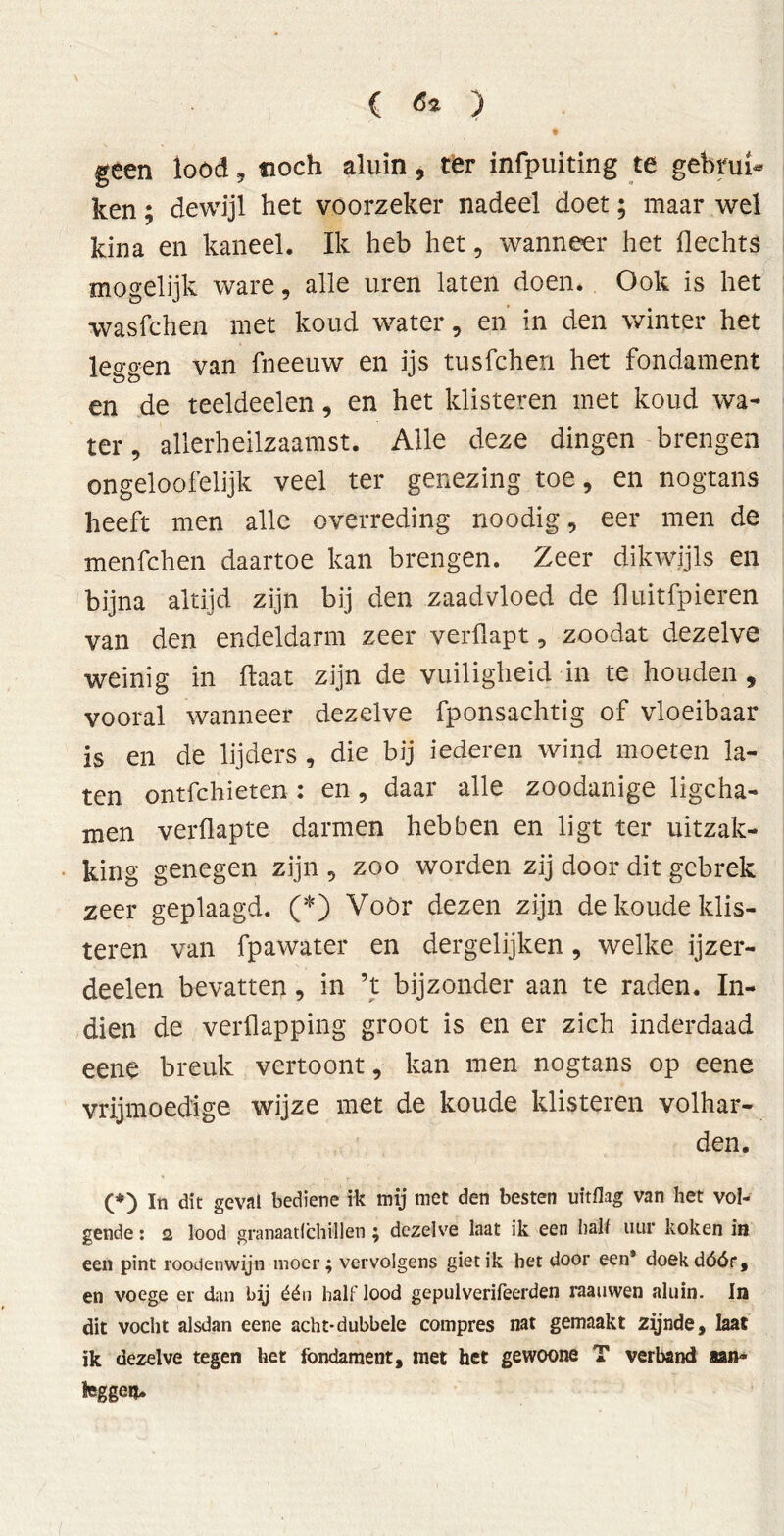 geen lood, tioch aluin, ter infpuiting te gebrui- ken ; dewijl het voorzeker nadeel doet; maar wel kina en kaneel. Ik heb het, wanneer het Hechts mogelijk ware, alle uren laten doen. Ook is het wasfchen met koud water, en in den winter het leggen van fneeuw en ijs tusfchen het fondament en de teeldeelen, en het klisteren met koud wa- ter, allerheilzaamst. Alle deze dingen brengen ongeloofelijk veel ter genezing toe, en nogtans heeft men alle overreding noodig, eer men de menfchen daartoe kan brengen. Zeer dikwijls en bijna altijd zijn bij den zaadvloed de fluitfpieren van den endeldarm zeer verflapt, zoodat dezelve weinig in Haat zijn de vuiligheid in te houden, vooral wanneer dezelve fponsachtig of vloeibaar is en de lijders , die bij iederen wind moeten la- ten ontfchieten : en, daar alle zoodanige ligcha- men verflapte darmen hebben en ligt ter uitzak- king genegen zijn , zoo worden zij door dit gebrek zeer geplaagd. (*) Voör dezen zijn de koude klis- teren van fpawater en dergelijken, welke ijzer- deelen bevatten, in ’t bijzonder aan te raden. In- dien de verflapping groot is en er zich inderdaad eene breuk vertoont, kan men nogtans op eene vrijmoedige wijze met de koude klisteren volhar- den. (*) In dit geval bediene ik mij met den besten uitflag van het vol- gende : 2 lood granaat! chili en ; dezelve laat ik een hal! uur koken in een pint roodenwijn moer; vervolgens giet ik het door een* doek dóór, en voege er dan by één half lood gepulverifeerden raauwen aluin. In dit vocht alsdan eene acht-dubbele compres nat gemaakt zijnde, laat ik dezelve tegen het fondament, niet het gewoone T verband aan® feggeu.