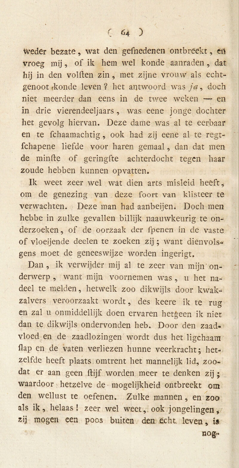 Weder bezate, wat den gefnedenen ontbreekt, cri vroeg mij, of ik hem wel konde aanraden, dat hij in den volden zin, met zijne vrouw als echt- genoot fkonde leven ? het antwoord was ja, doch niet meerder dan eens in de twee weken — en in drie vierendeel]aars , was eene jonge dochter het gevolg hiervan. Deze dame was al te eerbaar en te fchaamachtig, ook had zij eene al te regt- fchapene liefde voor haren gemaal, dan dat men de minde of geringde achterdocht tegen haar zoude hebben kunnen opvatten. Ik v/eet zeer wel wat dien arts misleid heeft , om de genezing van deze foort van klisteer te verwachten. Deze man had aanbeijem Doch men hebbe in zulke gevallen billijk naauwkeurig te on- derzoeken, of de oorzaak der fpenen in de vaste of vloeijende dee-len te zoeken zij; want dienvols* gens moet de geneeswijze worden ingerigt. Dan, ik verwijder mij al te zeer van mijn on- derwerp , want mijn voornemen was , u het na* deel te melden, hetwelk zoo dikwijls door kwak* zalvers veroorzaakt wordt, des keere ik te ru® en zal u onmiddellijk doen ervaren hetgeen ik niet dan te dikwijls ondervonden heb. Door den zaad- vloed en de zaadlozingen wordt dus het ligchaam flap en de vaten verliezen hunne veerkracht; het* zelfde heeft plaats omtrent het mannelijk lid, zoo- dat er aan geen ffcijf worden meer te denken zij; waardoor hetzelve de mogelijkheid ontbreekt om den wellust te oefenen. Zulke mannen, en zoo als ik, helaas! zeer wel weet, ook jongelingen, zij mogen een poos buiten den echt. leven, is nog*