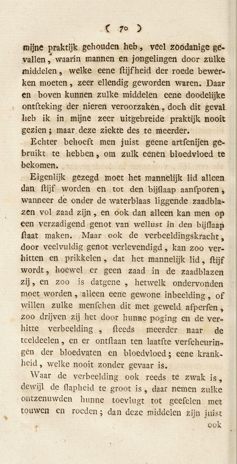 mijne praktijk gehouden heb, veel zoodanige ge* vallen ,* waarin mannen en jongelingen door zulke middelen, welke eene ftijfheid der roede bewer- ken moeten , zeer ellendig geworden v/aren. Daar en boven kunnen zulke middelen eene doodelijke ontfteking der nieren veroorzaken , doch dit geval heb ik in mijne zeer uitgebreide praktijk nooit gezien; maar deze ziekte des te meerder. Echter behoeft men juist geene artfenijen ge- bruikt te hebben, om zulk eenen bloedvloed te bekomen. Eigenlijk gezegd moet het mannelijk lid alleen dan. ftijf worden en tot den bijflaap aanfporen, wanneer de onder de waterblaas liggende zaadbla- zen vol zaad zijn, en ook dan alleen kan men op een verzadigend genot van wellust in den bijflaap Haat maken. Maar ook de verbeeldingskracht, door veelvuldig genot verlevendigd, kan zoo ver- hitten en prikkelen, dat het mannelijk lid, ftijf wordt, hoewel er geen zaad in de zaadblazen zij, en zoo is datgene , hetwelk ondervonden moet worden, alleen eene gewone inbeelding, of willen zulke menfchen dit met geweld, afperfen , zoo drijven zij het door hunne poging en de ver- hitte verbeelding , fteeds meerder naar de teeideelen, en er ontftaan ten laatfte verfcheurin- gen der bloedvaten en bloedvloed; eene krank- heid , welke nooit zonder gevaar is. Waar de verbeelding ook reeds te zwak is, dewijl de flapheid te groot is, daar nemen zulke ontzenuwden hunne toevlugt tot geefelen met touwen cn roeden; dan deze middelen zijn juist * ook