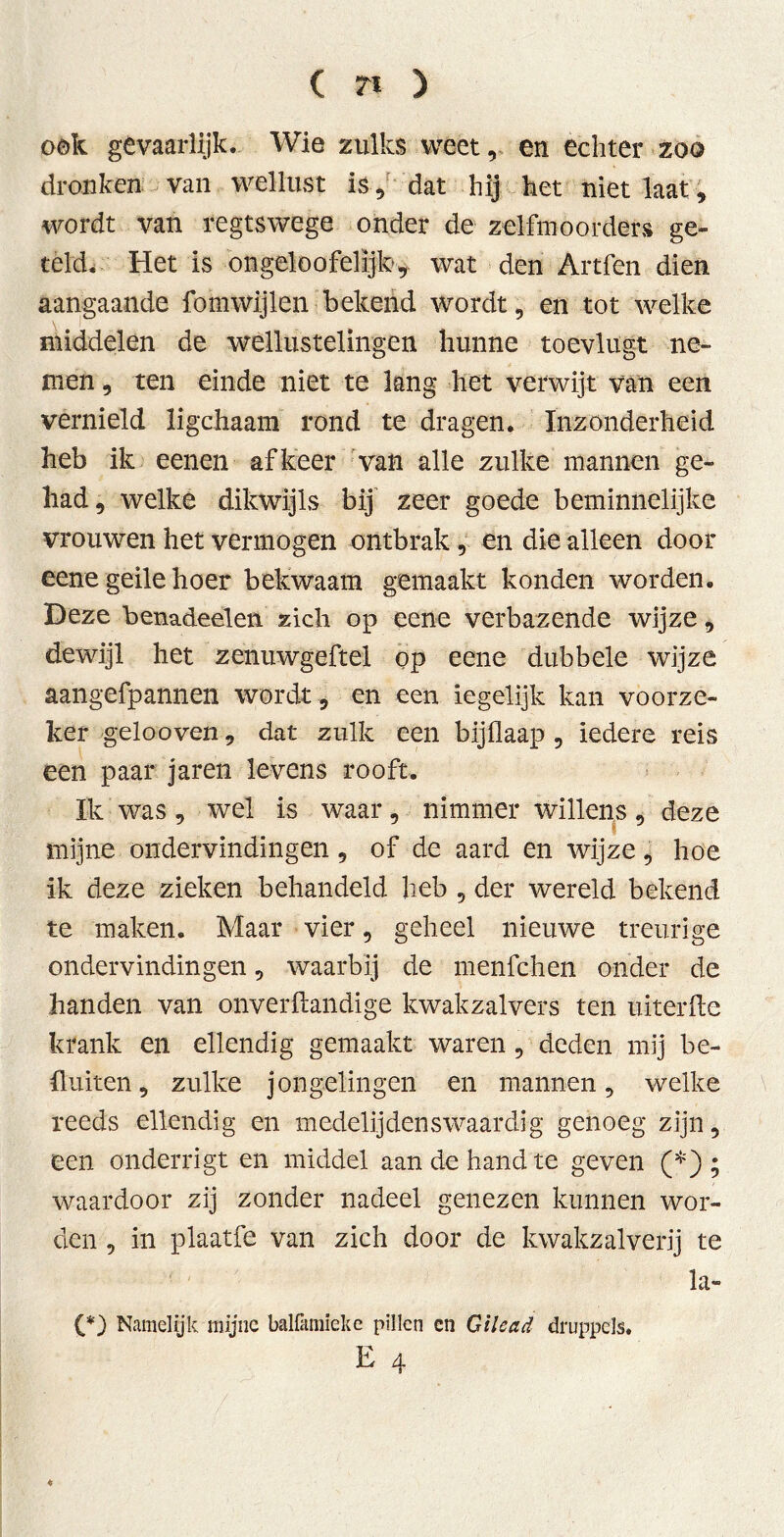 ( 7% ) ook gevaarlijk. Wie zulks weet, en échter zoo dronken van wellust is , dat hij het niet laat, wordt van regtswege onder de zelfmoorders ge- teld. Het is ongelo ofelijk, wat den Artfen dien aangaande fomwijlen bekend wordt, en tot welke middelen de wellustelingen hunne toevlugt ne- men , ten einde niet te lang het verwijt van een vernield ligchaam rond te dragen. Inzonderheid heb ik eenen af keer van alle zulke mannen ge- had, welke dikwijls bij zeer goede beminnelijke vrouwen het vermogen ontbrak , en die alleen door eene geile hoer bekwaam gemaakt konden worden. Deze benadeelen zich op eene verbazende wijze, dewijl het zenuwgeftel pp eene dubbele wijze aangefpannen wordt , en een iegelijk kan voorze- ker gelooven, dat zulk een bijüaap , iedere reis een paar jaren levens rooft. Ik was, wel is waar, nimmer willens, deze mijne ondervindingen, of de aard en wijze, hoe ik deze zieken behandeld heb , der wereld bekend te maken. Maar vier, geheel nieuwe treurige ondervindingen, waarbij de menfchen onder de handen van onverftandige kwakzalvers ten uiterfte krank en ellendig gemaakt waren, deden mij be- ll uiten , zulke jongelingen en mannen, welke reeds ellendig en medelijdenswaardig genoeg zijn, een onderrigt en middel aan de hand te geven (*) ; waardoor zij zonder nadeel genezen kunnen wor- den , in plaatfe van zich door de kwakzalverij te la- (*) Namelijk mijne balfamieke pillen en Gilead druppels. E 4