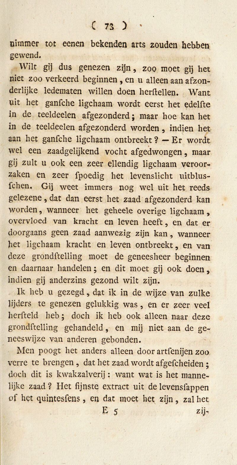 nimmer tot eenen bekenden arts zouden hebben gewend. Wilt gij dus genezen zijn, zoo moet gij het niet zoo verkeerd beginnen , en u alleen aan afzon- derlijke ledematen willen doen herftellen. Want uit het ganfche ligchaam wordt eerst het edelfte in de teeldeelen afgezonderd; maar hoe kan het in de teeldeelen afgezonderd worden , indien het aan het ganfche ligchaam ontbreekt ? — Er wordt wel een zaadgelijkend vocht afgedwongen, maar gij zult u ook een zeer ellendig ligchaam veroor^ zaken en zeer fpoedig het levenslicht uitblus- fchen. Gij weet immers nog wel uit het reeds gelezene , dat dan eerst het zaad afgezonderd kan worden , wanneer het geheele overige ligchaam 9 overvloed van kracht en leven heeft, en dat er doorgaans geen zaad aanwezig zijn kan, wanneer het ligchaam kracht en leven ontbreekt, en van deze grondftelling moet de geneesheer beginnen en daarnaar handelen; en dit moet gij ook doen, indien gij anderzins gezond wilt zijn. Ik heb u gezegd, dat ik in de wijze van zulke lijders te genezen gelukkig was , en er zeer veel herfteid heb; doch ik heb ook alleen naar deze grondftelling gehandeld, en mij niet aan de ge- neeswijze van anderen gebonden. Men poogt het anders alleen door artfenijen zoo verre te brengen, dat het zaad wordt afgefcheiden; doch dit is kwakzalverij: want wat is het manne- lijke zaad ? Het fijnste extract uit de levensfappen of het quintesfens, en dat moet het zijn 5 zal het £ 5 zij'