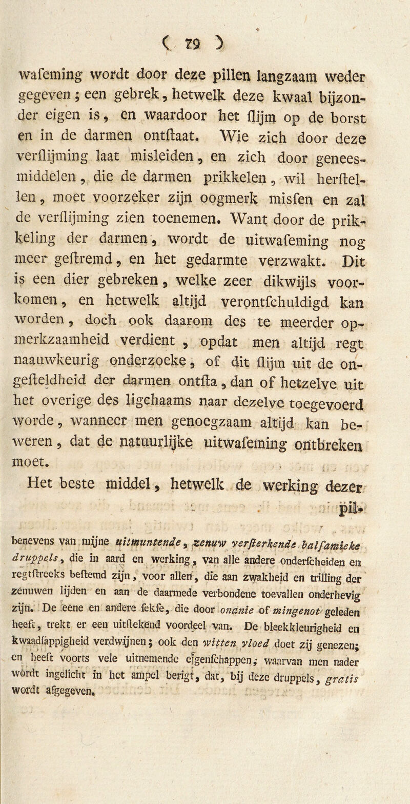 wafeming wordt door deze pillen langzaam weder gegeven ; een gebrek, hetwelk deze kwaal bijzon- der eigen is, en waardoor het flijm op de borst en in de darmen ontftaat. Wie zich door deze verüijming laat misleiden , en zich door genees- middelen , die de darmen prikkelen, wil herftel- len, moet voorzeker zijn oogmerk misfen en zal de verüijming zien toenemen. Want door de prik- keling der darmen , wordt de uitwafeming nog meer geftremd, en het gedarmte verzwakt. Dit is een dier gebreken, welke zeer dikwijls voor- komen , en hetwelk altijd verontfchuldigd kan worden, doch ook daarom des te meerder op- merkzaamheid verdient , opdat men altijd regt naaiiwkeurig ondcrzoeke > of dit flijm uit de on- gefteldheid der darmen ontida, dan of hetzelve uit het overige des ligehaams naar dezelve toegevoerd worde, wanneer men genoegzaam altijd kan be- weren , dat de natuurlijke uitwafeming ontbreken moet. Het beste middel, hetwelk de werking dezer pil» - . ! ' f . - ■ benevens van mtfne uitmuntende , zenuw verft erkend eb alfantieke druppels, die in aard en werking , van alle andere onderfcheiden en regtftreeks beftemd zijn, voor allen, die aan zwakheid en trilling der zenuwen lijden en aan de daarmede verbondene toevallen onderhevig zijn. De eene en andere fekfe, die door onanie of mingenot geleden heeft, trekt er een uitfïekend voordeel van. De bleekkleürigheid en kwaadfappjgheid verdwijnen; ook den witten vloed doet zij genezen; en heeft voorts vele uitnemende eigen fchsppen; waarvan men nader wórdt ingelicht in het ampel berigl, dat, bij deze druppels, gratis wordt afgegeven. I
