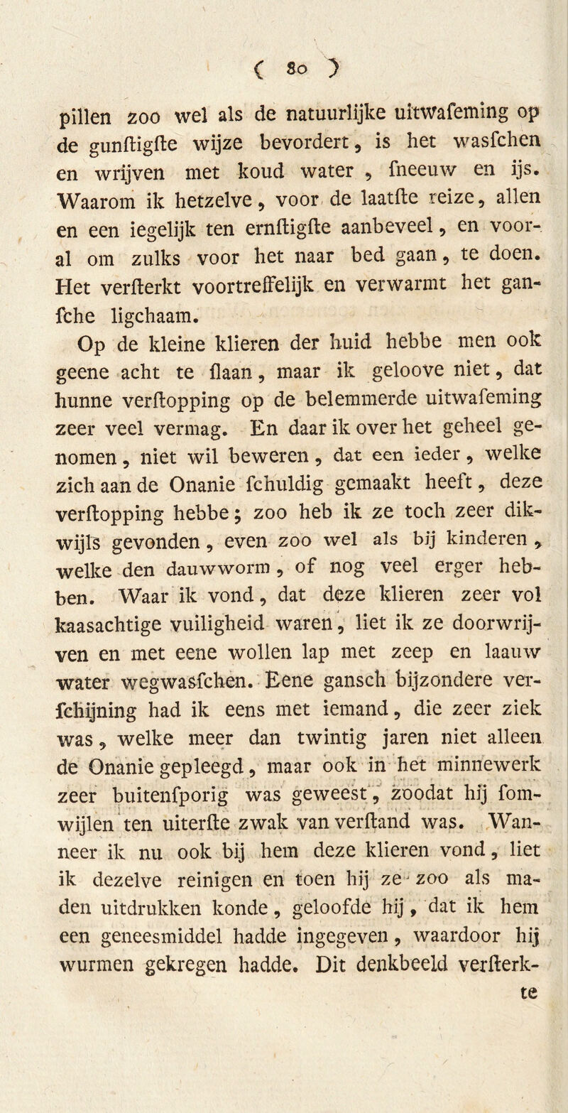 pillen zoo wel als de natuurlijke uitwafeming op de gunftigke wijze bevordert, is het wasfchen en wrijven met koud water , fneeuw en ijs. Waarom ik hetzelve, voor de laatile reize, allen en een iegelijk ten erniligile aanbeveel, en voor- al om zulks voor het naar bed gaan, te doen. Het verkerkt voortreffelijk en verwarmt het gan- fche ligchaam. Op de kleine klieren der huid hebbe men ook geene acht te {laan, maar ik geloove niet, dat hunne verkopping op de belemmerde uitwafeming zeer veel vermag. En daar ik over het geheel ge- nomen , niet wil beweren, dat een ieder, welke zich aan de Onanie fchuldig gemaakt heeft, deze verkopping hebbe y zoo heb ik ze toch zeer dik- wijls gevonden, even zoo wel als bij kinderen , welke den dauwworm , of nog veel erger heb- ben. Waar ik vond, dat deze klieren zeer vol kaasachtige vuiligheid waren, liet ik ze doorwrij- ven en met eene wollen lap met zeep en laauw water wegwasfchen. Eene gansch bijzondere ver- fchijning had ik eens met iemand, die zeer ziek was, welke meer dan twintig jaren niet alleen de Onanie gepleegd, maar ook in het minnewerk zeer buitenfporig was geweest , zoodat hij fom- ■ wijlen ten uiterke zwak vanverkand was. Wan- neer ik nu ook bij hem deze klieren vond, liet ik dezelve reinigen en toen hij zej zoo als ma- den uitdrukken konde, geloofde hij, dat ik hem een geneesmiddel hadde ingegeven, waardoor hij wurmen gekregen hadde. Dit denkbeeld verkerk- te