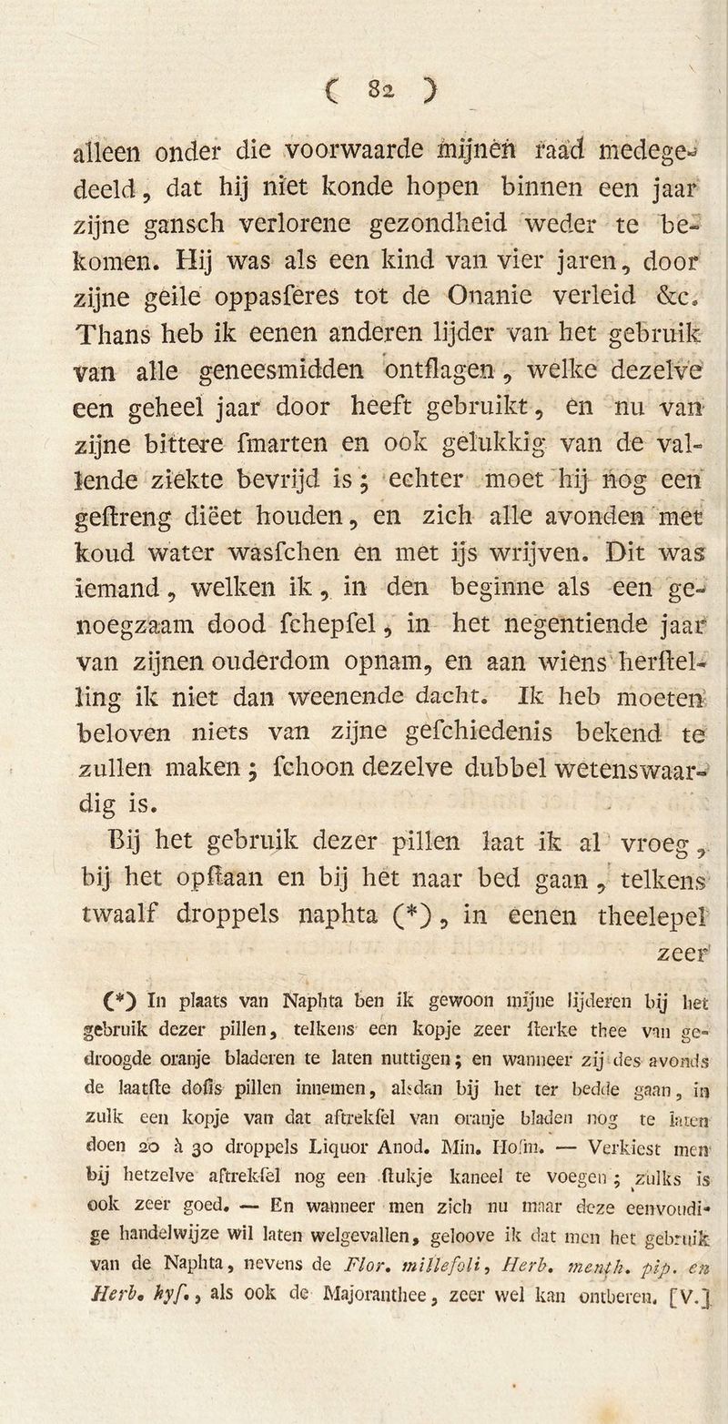 alleen onder die voorwaarde mijnén raad medege- deeld, dat hij niet konde hopen binnen een jaar zijne ganseh verlorene gezondheid weder te be- komen. Hij was als een kind van vier jaren, door zijne geile oppasferes tot de Onanie verleid &c. Thans heb ik eenen anderen lijder van het gebruik van alle geneesmidden ontflagen, welke dezelve een geheel jaar door heeft gebruikt, en nu van zijne bittere fmarten en ook gelukkig van de val- lende ziekte bevrijd is ; echter moet hij nog een geflreng dieet houden, en zich alle avonden met koud water wasfchen en met ijs wrijven. Dit was iemand, welken ik, in den beginne als een ge- noegzaam dood fchepfel, in het negentiende jaar van zijnen ouderdom opnam, en aan wiens herfiel- ling ik niet dan weenende dacht. Ik heb moeten beloven niets van zijne gefchiedenis bekend te zullen maken \ fchoon dezelve dubbel wetenswaar- dig is. Bij het gebruik dezer pillen laat ik al vroeg, bij het op liaan en bij het naar bed gaan , telkens twaalf droppels naphta (*), in eenen theelepel zeer' (*) hi plaats van Naphta ben ik gewoon mijne lijderen bij het gebruik dezer pillen, telkens een kopje zeer Iterke thee van ge- droogde oranje bladeren te laten nuttigen; en wanneer zij des avonds de laatfte döfis pillen innemen, alsdan bij het ter bedde gaan, ia zulk een kopje van dat aftrekfel van oranje bladen nog te laren doen 20 h. 30 droppels Liquor Anod. Min. Hohn. — Verkiest men bij hetzelve aftrekfel nog een Rukje kaneel te voegen ; zulks is ook zeer goed. — En walmeer men zich nu maar deze eenvoudi- ge handelwijze wil laten welgevallen, geloove ik dat men het gebruik van de Naphta, nevens de Flor. millefoli, Herb, menth. pip. en Herb, hyf., als ook de Majoranthee, zeer wel kan ontberen, [V.].