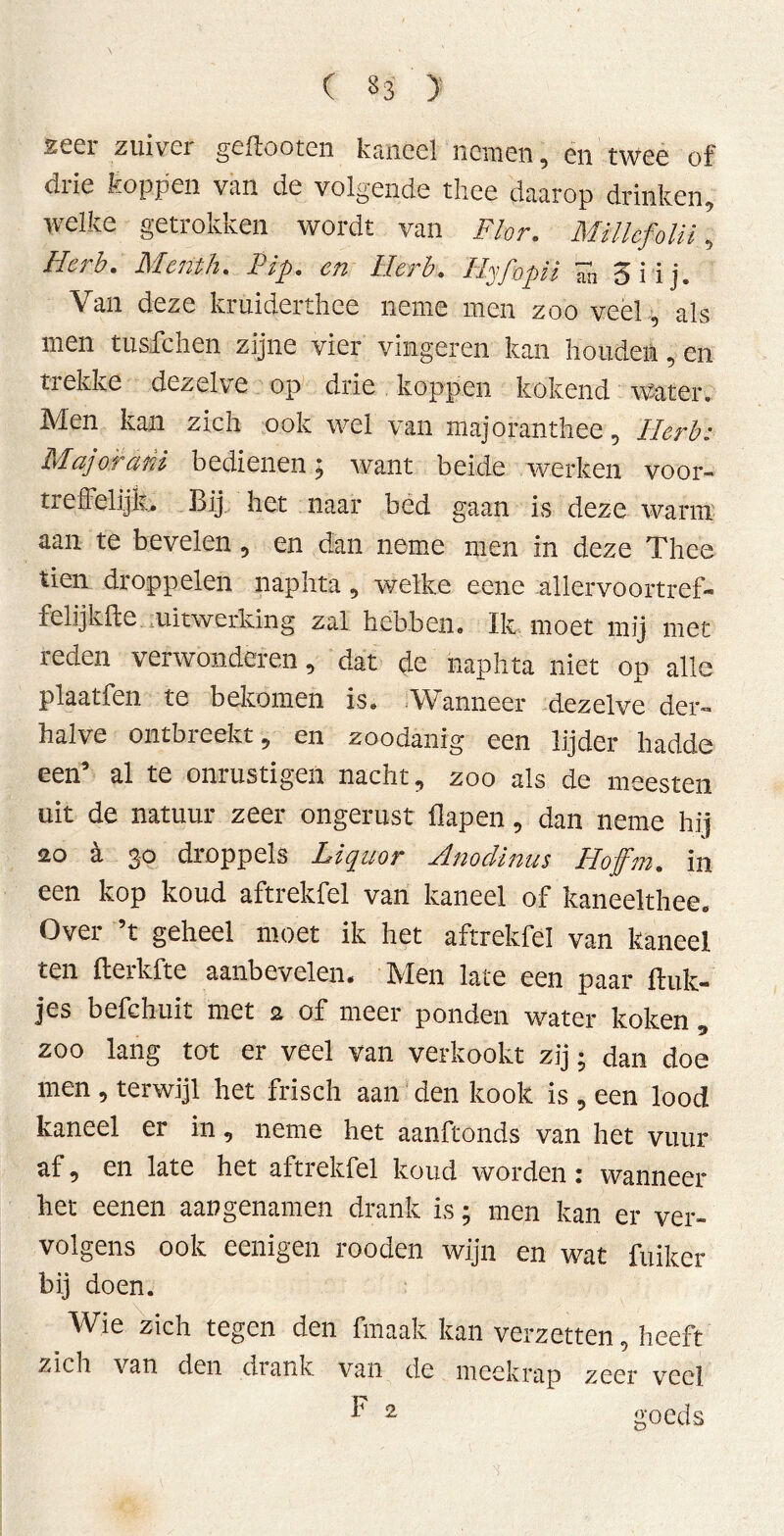 zeel ziiivei geftooten kriiieel nemen , en twee of drie koppen van de volgende thee daarop drinken, welke getrokken wordt van Flor. MillcfoUi \ Herb. Menth. Pip. en Herb. Hy/bpii ïn 5 i i j. Van deze kruiderthee neme men zoo veel , als men tuafchen zijne vier vingeren kan houden, en trekke dezelve op drie koppen kokend water. Men kan zich ook wel van majoranthee, Herb: Major ahi bedienen; want beide werken voor- treffelijk. Bij het naar bed gaan is deze warm aan te bevelen , en dan neme men in deze Thee tien droppelen naphta , welke eene allervoortref- felijkfte uitwerking zal hebben. Ik moet mij met reden verwonderen, dat de naphta niet op alle plaatfen te bekomen is. Wanneer dezelve der- halve ontbreekt, en zoodanig een lijder hadde een’ al te onrustigen nacht, zoo als de meesten uit de natuur zeer ongerust flapen, dan neme hij 20 a 3'0 droppels Liquor Hnodinus Hojfm. in een kop koud aftrekfel van kaneel of kaneelthee. Over ’t geheel moet ik het aftrekfel van kaneel ten fterkfte aanbevelen. Men late een paar Bult- jes befchuit met 2 of meer ponden water koken , zoo lang tot er veel van verkookt zij; dan doe men , terwijl het frisch aan den kook is , een lood kaneel er in, neme het aanftonds van het vuur af, en late het aftrekfel koud worden: wanneer het eenen aangenamen drank is; men kan er ver- volgens ook eenigen rooden wijn en wat fuiker bij doen. Wie zich tegen den fmaak kan verzetten, heeft zich van den drank van de meekrap zeer veel F 2 goeds