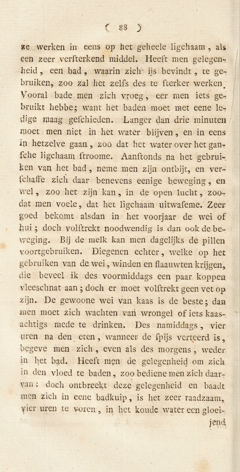 &e werken in eens op het geheele ligchaam , als een zeer verfterkend middel. Heeft men gelegen- heid, een had , waarin zich ijs bevindt, te ge- bruiken, zoo zal het zelfs des te fterker werken « Vooral bade men zich vroeg, eer men iets ge- bruikt hebbe; want het baden moet met eene le- dige maag gefchieden. Langer dan drie minuten moet men niet in het water blijven, en in eens in hetzelve gaan, zoo dat het water over het gan? fehe ligchaam ftroome. Aanftonds na het gebrui- ken van het bad, neme men zijn ontbijt, en ver- * fciialle zich daar benevens eenige beweging, en wel, zoo het zijn kan , in de open lucht, zoo- dat men voele, dat het ligchaam uitwafeme. Zeer goed bekomt alsdan in het voorjaar de wei of hui; doch yolftrckt noodwendig is dan ook de be- weging. Bij de melk kan men dagelijks de pillen voortgebruiken. Diegenen echter, welke op het gebruiken van de wei, winden en flaauwten krijgen, die beveel ik des voormiddags een paar koppen vleeschnat aan; doch er moet volftrekt geen vet op zijn. De gewoone wei van kaas is de beste; dan men moet zich wachten van wrongel of iets kaas- achtigs mede te drinken. Des namiddags , vier iiren na den eten , wanneer de fpijs verteerd is, begeve men zich , even als des morgens , weder in het bad. Heeft men de gelegenheid om zich in den vloed te baden, zoo bediene men zich daar- van : doch ontbreekt deze gelegenheid en baadt men zich in eene badkuip, is liet zeer raadzaam, yier uren te voren, in het koude water een gloei- jendi