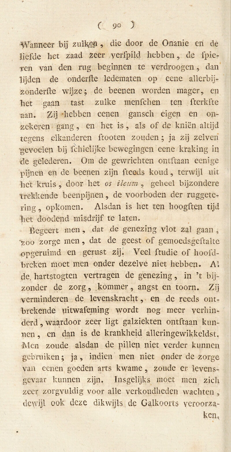 (9Q 3 Wanneer bij zulfeji, die door de Onanie en de liefde bet zaad zeer verfpild hebben , de fpie- xen van den rug beginnen te verdroegen, dan lijden de onderfte ledematen op eene allerbij- zonderfte wijze; de beenen worden mager, en het gaan tast zulke menfchen ten fterkfte aan. Zij ‘hebben eenen gansch eigen en on- zekeren gang , en het is , als of de kniën altijd tegcns elkanderen ftooten zouden ; ja zij zelveri gevoelen bij fchielijke bewegingen eene kraking in de gelederen. Om de gewrichten ontftaan eenige pijnen en de beenen zijn fteeds koud, terwijl uit het kruis, door het os ileum , geheel bijzondere trekkende beenpijnen , de voorboden der ruggete- rïng, opkomen. Alsdan is het ten hoogften tijd het doodend misdrijf te laten. Begeert men, dat de genezing vlot zal gaan , 200 zorge men, dat de geest of gemoedsgeftalte opgeruimd en gerust zij. Veel ftudie of hoofd- breken moet men onder dezelve niet hebben* Al de. hartstogten vertragen de genezing, in ’t bij- zonder de zorg, kommer, angst en toorn. Zij verminderen de levenskracht, en de reeds out- v •> brekende iiitwafeming wordt nog meer verhin- derd, waardoor zeer ligt galziekten ontftaan kun- nen , en dan is de krankheid alleringewikkeldst. Men zoude alsdan de pillen niet verder kunnen gebruiken; ja, indien men niet onder de zorge van eenen goeden arts kwame, zoude er levens- gevaar kunnen zijn. Insgelijks moet men zich zeer zorgvuldig voor alle verkoudheden wachten , dewijl ook deze dikwijls de Galkoorts veroorza- ken,
