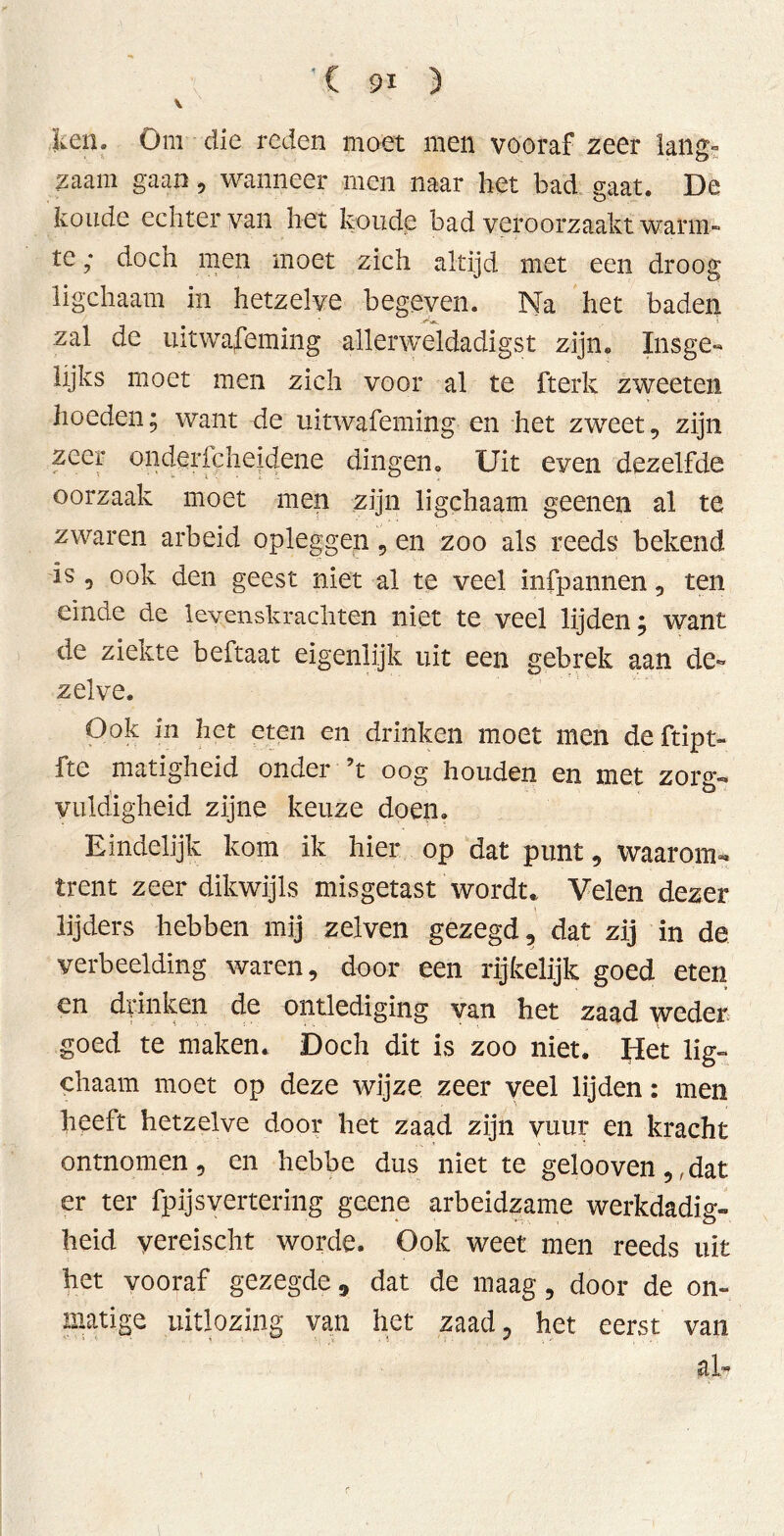 leen. Om die reden moet men vooraf zeer lans- zaam gaan, wanneer men naar het bad gaat. De koude echter van het koude bad veroorzaakt warm- te ; doch men moet zich altijd met een droog ligchaatn in hetzelve begeven. Na het baden zal de uitwaseming allerweldadigst zijn. Insge- lijks moet men zich voor al te fterk zweeten hoeden; want de uitwafeming en het zweet, zijn zeer onderfcheidene dingen. Uit even dezelfde oorzaak moet men zijn ligchaam geenen al te zwaren arbeid opleggen, en zoo als reeds bekend is , ook den geest niet al te veel infpannen , ten einde de levenskrachten niet te veel lijden; want de ziekte beftaat eigenlijk uit een gebrek aan de- zelve. Ook in het eten en drinken moet men deftipt- fte matigheid onder ’t oog houden en met zorg- vuldigheid zijne keuze doen. Eindelijk kom ik hier op dat punt, waarom- trent zeer dikwijls misgetast wordt.. Velen dezer lijders hebben mij zelven gezegd, dat zij in de verbeelding waren, door een rijkelijk goed eten en drinken de ontlediging van bet zaad weder goed te maken. Doch dit is zoo niet. Het lig- chaam moet op deze wijze zeer veel lijden: men heeft hetzelve door liet zaad zijn vuur en kracht ontnomen, en hebbe dus niet te gelooven,, dat er ter fp ijs vertering geene arbeidzame werkdadig- heid yereischt worde. Ook weet men reeds uit het vooraf gezegde 9 dat de maag, door de on- matige uitlozing van het zaad, het eerst van al*