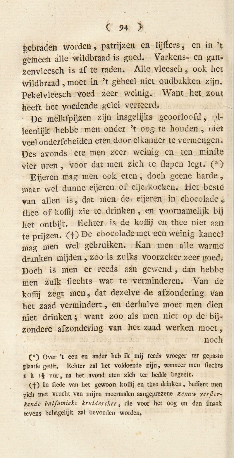 gebraden worden 9 patrijzen en lijrfers 9 en in ’t geiuèèft alle wildbraad is goed. Varkens- en gatï~ zenvleesch is af te raden. Alle vleesch , ook het wildbraad 5 moet in ’t geheel niet oudbakken zijn. Pekelvleeseh voed zeer weinig. Want het zout heeft het voedende gelei verteerd. De melkfpijzen zijn insgelijks geoorloofd, al- leenlijk hebbe men onder ’t oog te houden , niet veel onderfcheiden eten door elkander te vermengen. Des avonds ete men zeer weinig en ten minde vier uren, voor dat men zich te flapen legt. (*) Eijeren mag men ook eten, doch geene harde, maar wel dunne eijeren of eijerkoeken. Het beste van allen is, dat men de eijeren in chocolade, thee of koffij zie te drinken, en voornamelijk bij het ontbijt. Echter is de koffij en thee niet aan te prijzen, (f) De chocolade met een weinig kaneel mag men wel gebruiken. Kan men alle warme dranken mijden, zoo is zulks voorzeker zeer goed. Doch is men er reeds aan gewend , dan hebbe men zulk Hechts wat te verminderen. Van de koffij zegt men, dat dezelve de afzondering van het zaad vermindert, en derhalve moet men dien niet drinken; want zoo als men niet op de bij- zondere afzondering van het zaad werken moet, noch (*) Over ’t een en ander heb ik my reeds vroeger ter gepaste plaatlè geüit. Echter zal het voldoende zijn, wanneer men Hechts I ä i§ uur, na het avond eten zich ter bedde begeeft. (-}-) In (lede van het gewoon koffij en thee drinken, bedient men zich met vrucht van mijne meermalen aangeprezene zenuw yerfler- kende balfamieke kruiderthee, die voor het oog en den fmaalc tevens behagelijk zal bevonden worden.