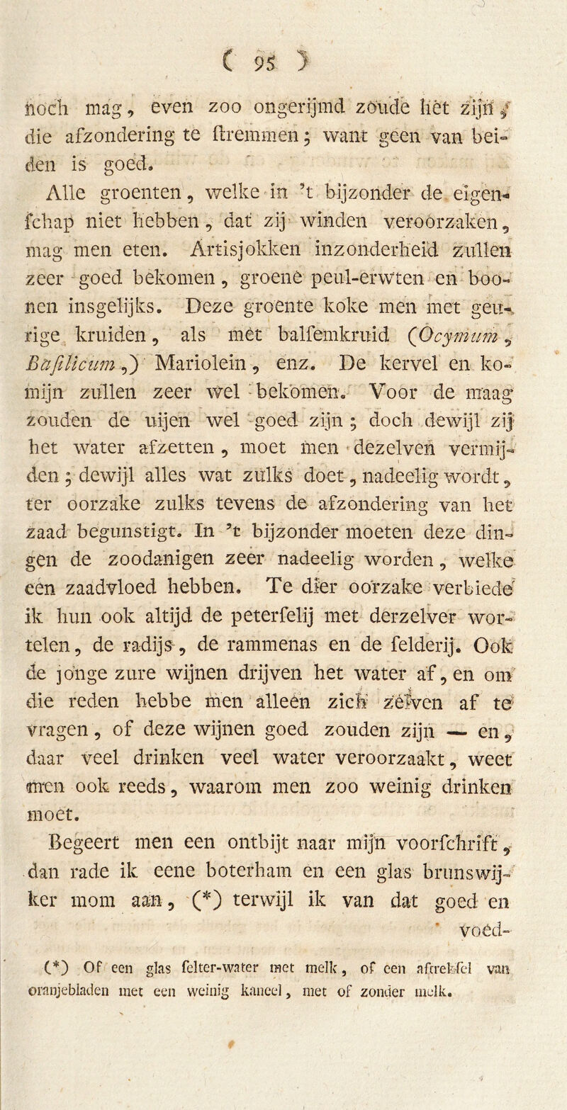 noch mag, even zoo ongerijmd zoude liét zijn / die afzondering te ftremmen; want geen van bei- den is goed» Alle groenten, welke in ’t bijzonder de eigen- fchap niet hebben , dat zij winden veroorzaken , mag men eten. Artisjokken inzonderheid zullen zeer goed bekomen, groene peul-erwten en boo- nen insgelijks. Deze groente koke men met gen-., rige kruiden , als mét balfemkruid ('Gcymum , Bafilicum,) Mariolein, enz. De kervel en ko- mijn zullen zeer wel bekomen. Voor de maag zouden de ui jen wel goed zijn ; doch dewijl zij het water afzetten , moet men dezelven vermij- den ; dewijl alles wat zulks doet , nadeclig wordt 9 ter oorzake zulks tevens de afzondering van het zaad begunstigt. In 5t bijzonder moeten deze din- gen de zoodanigen zeer nadeclig worden , welke een zaadvloed hebben. Te dier oorzake verbiede ik hun ook altijd de peterfelij met derzelver wor- telen, de radijs-, de rammenas en de felderij. Ook de jonge zure wijnen drijven het water af, en om die reden hebbe men alleen zich zèfven af te vragen, of deze wijnen goed zouden zijn — en daar veel drinken veel water veroorzaakt, weet men ook reeds, waarom men zoo weinig drinken moet. Begeert men een ontbijt naar mijn voorfchrift, dan rade ik eene boterham en een glas brunswij- ker mom aan, (*) terwijl ik van dat goed en Voéd- (*) Of een glas fel ter-'water met melk, of een afcrefefel van oranjebladen met een weinig kaneel, met of zonder melk.