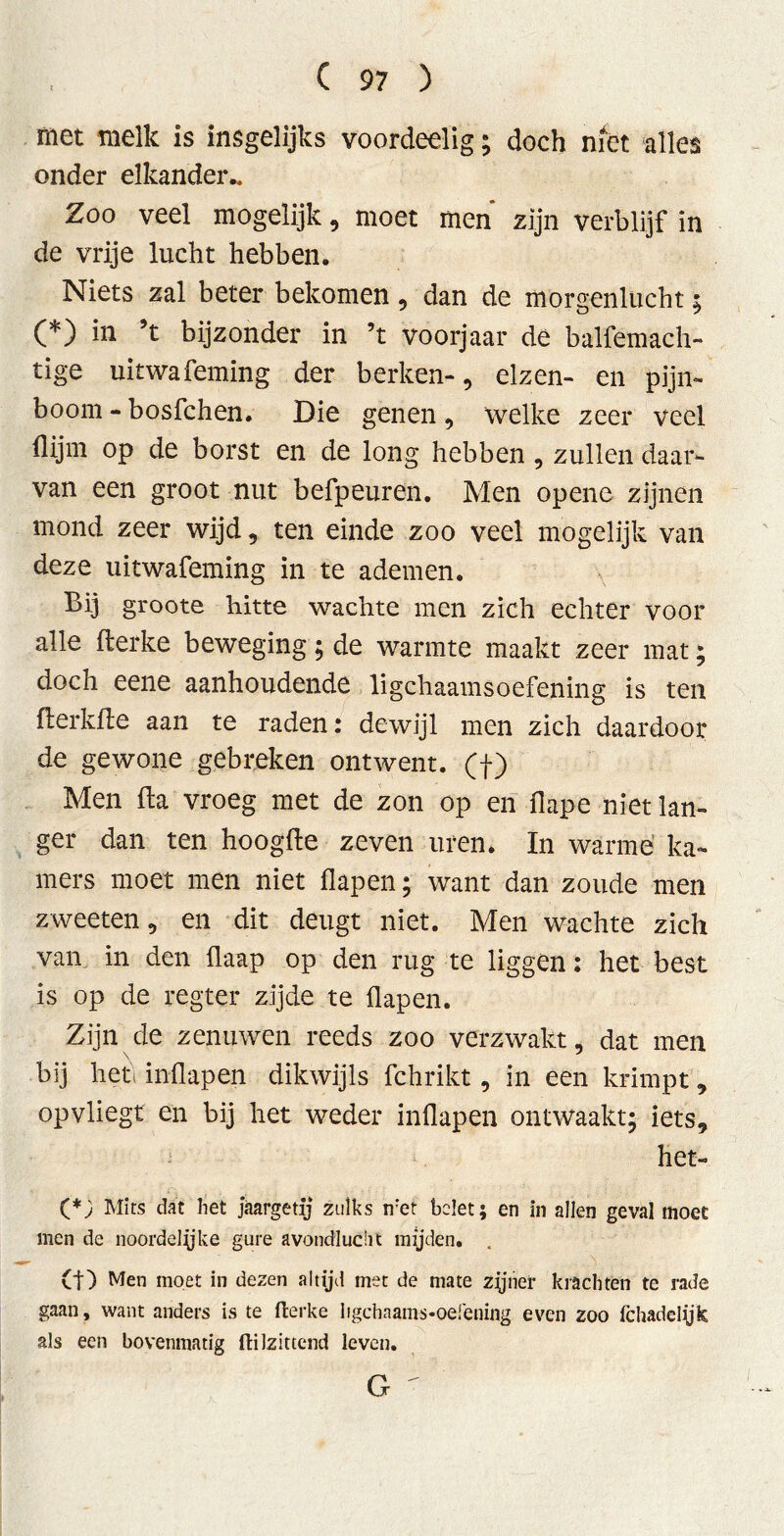 met melk is insgelijks voordeelig; doch niét alles onder elkander.. Zoo veel mogelijk, moet men zijn verblijf in de vrije lucht hebben. Niets zal beter bekomen, dan de morgenlucht; (*) in ’t bijzonder in ’t voorjaar de balfemach- tige uitwafeming der berken-, elzen- en pijn- boom - bosfchen. Die genen , welke zeer veel (lijm op de borst en de long hebben , zullen daar- van een groot nut befpeuren. Men opene zijnen mond zeer wijd, ten einde zoo veel mogelijk van deze uitwafeming in te ademen. Bij groote hitte wachte men zich echter voor alle fterke beweging; de warmte maakt zeer mat; doch eene aanhoudende lichaamsoefening is ten flerkfte aan te raden: dewijl men zich daardoor de gewone gebreken ontwent, (f) Men fta vroeg met de zon op en flape niet lan- ger dan ten hoogde zeven uren* In warme ka- mers moet men niet flapen; want dan zoude men zweeten, en dit deugt niet. Men wachte zich van in den flaap op den rug te liggen: het best is op de regter zijde te flapen. Zijn de zenuwen reeds zoo verzwakt, dat men bij hef inflapen dikwijls fchrikt, in een krimpt, opvliegt en bij het weder inflapen ontwaakt; iets, het- (*; Mits dat het jaargetij zulks ifet belet; en in allen geval moet men de noordelijke gure avondlucht mijden. (f) Men moet in dezen altijd met de mate zjjner krachten te rade gaan, want anders is te fterke Iigchaams-oefening even zoo fchadelyk als een bovenmatig ftilzittend leven.