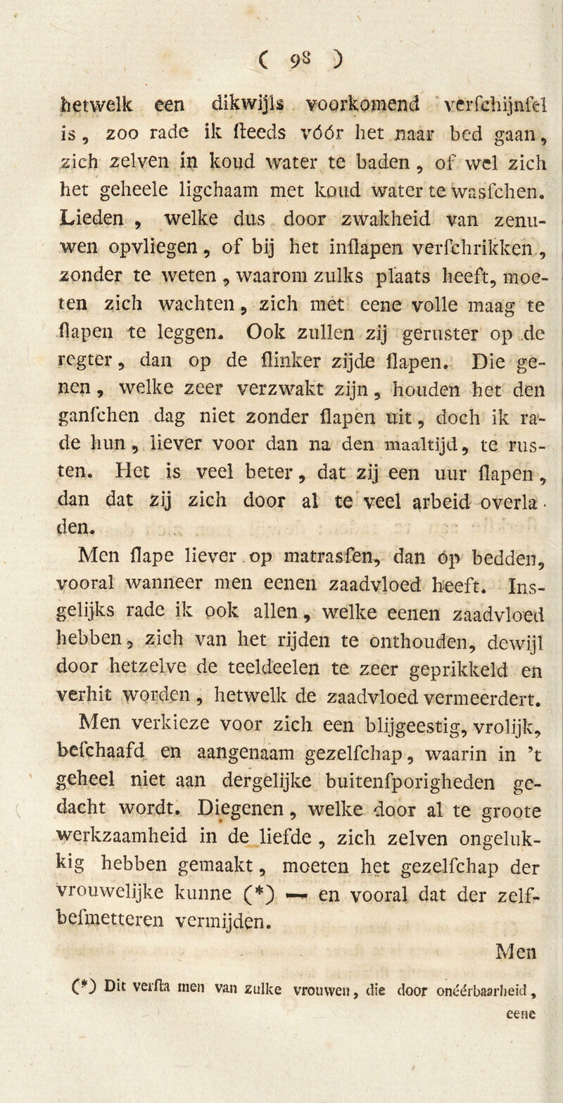 hetwelk een dikwijls voorkomend verfthijnfel is , 200 rade ik (leeds vóór het naar bed gaan, zich zelven in koud water te baden, of wel zich het geheele ligchaam met koud water te was Ich en. Lieden , welke dus door zwakheid van zenu- wen opvliegen, of bij het inflapen verfchrikken, zonder te weten , waarom zulks plaats heeft, moe- ten zich wachten, zich met cene volle maag te flapen te leggen. Ook zullen zij geruster op de rcgter, dan op de flinker zijde flapen. Die ge- nen , welke zeer verzwakt zijn , houden het den ganfchen dag niet 2onder flapen uit, doch ik ra- de hun, liever voor dan na den maaltijd, te rus- ten. Het is veel beter, dat zij een uur flapen, dan dat zij zich door al teveel arbeid o veria • den. Men flape liever op matrasfen, dan óp bedden, vooral wanneer men eenen zaadvloed heeft. Ins- gelijks rade ik ook allen, welke eenen zaadvloed hebben, zich van het rijden te onthouden, dewijl door hetzelve de teeldeelen te zeer geprikkeld en verhit worden , hetwelk de zaadvloed vermeerdert. Men verkieze voor zich een blijgeestig, vrolijk, befchaafd en aangenaam gezelfchap, waarin in ’t geheel niet aan dergélijke buitenfporigheden ge- dacht wordt. Diegenen, welke door al te groote werkzaamheid in de liefde , zich zelven ongeluk- kig hebben gemaakt, moeten het gezelfchap der vrouwelijke kunne (*) — en vooral dat der zelf- beimetteren vermijden. Men CD Da verfla men van zulke vrouwen, die door onéérbaarheid, eene