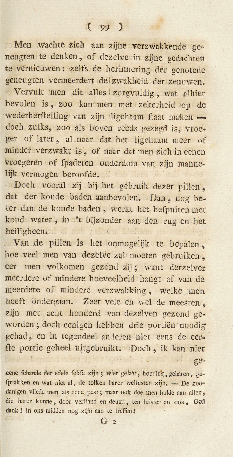Men wachte zich aan zijne verzwakkende gé* néugten te denken, of dezelve in zijne gedachten te vernieuwen: zelfs de herinnering der genotene geneugten vermeerdert de'zwakheid der zenuwen« Vervult men dit alles i zorgvuldig, wat alhier bevolen is , zoo kan men met zekerheid op de wedérherfleliing van zijn ligehaam ftaat maken —- doch zulks, zoo als boven reeds gezegd is. Vroe- ger of later, al naar dat het ligehaam meer of minder verzwakt is, of naar dat men zich in eenen vroegeren of fpaderen ouderdom van zijn manne- lijk vermogen beroofde* Doch vooral zij bij het gebruik dezer pillen, dat der koude baden aanbevolen. Dan, nog be- ter dan de koude baden , werkt het befpuiten met koud water, in 9t bijzonder aan den rug en het heiligbeen* Van _de pillen is het onmogelijk te bepalen, hoe veel men van dezelve zal moeten gébruiken, eer men volkomen gezond Zij; want derzelver meerdere of mindere hoeveelheid hangt af van de meerdere of mindere verzwakking, welke men heeft ondergaan. Zeer vele en wei de meesten * zijn met acht honderd van dezelven gezond ge- worden ; doch eenigen hebben drie portiën noodig gehad, en in tegendeel anderen niet eens de eer- fte portie geheel 'uitgebruikt. Doch, ik kan niet gCs eene fchande der edele fekfe zijn ; wier gekat, houding, gebaren, ge- fprekken en wat niet al, de talken barer wellusten zijn. — De zoo- danigen vliede men als eene pest; maar ook doe men hulde aan allen $ die harer kunne, door verHand en deugd, ten luister en ook * God dank! in ons midden nog zijn aan te treffen!