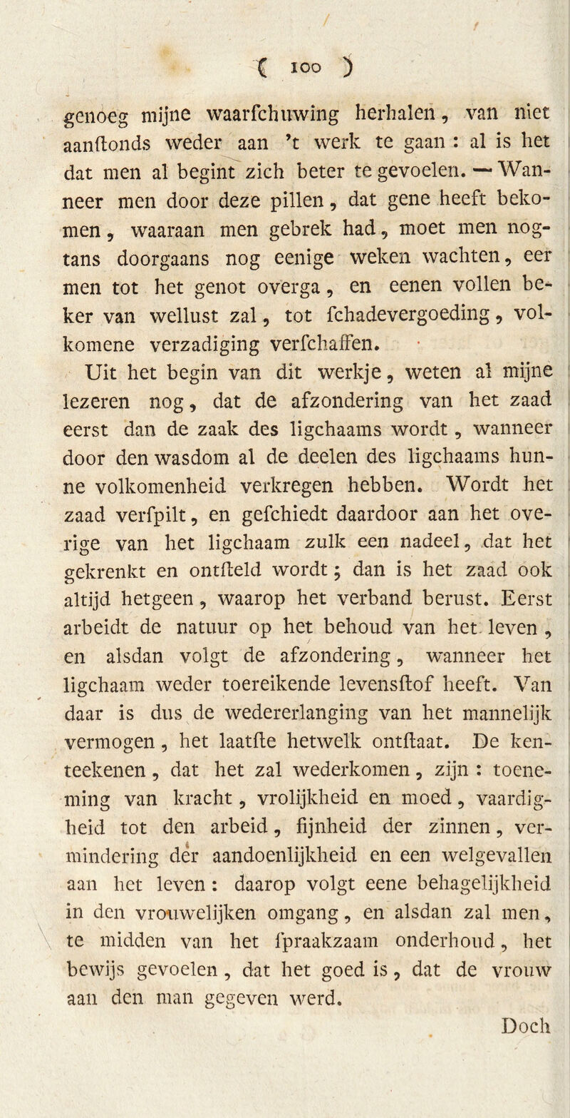 genoeg mijne waarfchinving herhalen, van niet aanftonds weder aan ’t werk te gaan : al is het dat men al begint zich beter te gevoelen. — Wan- neer men door deze pillen, dat gene heeft beko- men , waaraan men gebrek had, moet men nog- tans doorgaans nog eenige weken wachten, eer men tot het genot overga, en eenen vollen be- ker van wellust zal, tot fchadevergoeding, vol- komene verzadiging verfchaffen. Uit het begin van dit werkje, weten al mijne lezeren nog, dat de afzondering van het zaad eerst dan de zaak des ligchaams wordt, wanneer door den wasdom al de deelen des ligchaams hun- ne volkomenheid verkregen hebben. Wordt het zaad verfpilt, en gefchiedt daardoor aan het ove- rige van het ligchaam zulk een nadeel, dat het gekrenkt en ontfteld wordt; dan is het zaad ook altijd hetgeen , waarop het verband berust. Eerst arbeidt de natuur op het behoud van het leven , en alsdan volgt de afzondering, wanneer het ligchaam weder toereikende levensftof heeft. Van daar is dus de wedererlanging van het mannelijk vermogen, het laatfle hetwelk ontflaat. De ken- teekenen, dat het zal wederkomen, zijn : toene- ming van kracht, vrolijkheid en moed, vaardig- heid tot den arbeid, fijnheid der zinnen, ver- mindering der aandoenlijkheid en een welgevallen aan het leven: daarop volgt eene behagelijkheid in den vrouwelijken omgang, en alsdan zal men, te midden van het fpraakzaam onderhoud, het bewijs gevoelen, dat het goed is, dat de vrouw aan den man gegeven werd. Doch