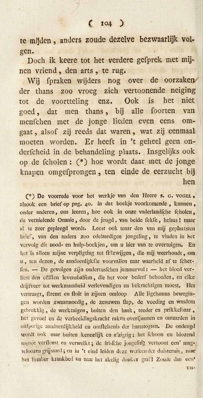  j  / ' , ( 104 ) te mijden , anders zoude dezelve bezwaarlijk vol- gen. Doch ik keere tot het verdere gefprek met mij- nen vriend 9 den arts 9 te rug. Wij fpraken wijders nog over de oorzaken der thans zoo vroeg zich vertoonende neiging tot de voortteling enz. Ook is het niet goed, dat men thans, bij alle foorten van menfchen met de jonge lieden even eens om- gaat , alsof zij reeds dat waren, wat zij eenmaal moeten worden. Er heeft in ’t geheel geen on- der fcheid in de behandeling plaats. Insgelijks ook op de fcholen : (*) hoe wordt daar met de jonge knapen omgefprongen 9 ten einde de eerzucht bij hen De voorrede voor het werkje van den Heere 3. g, vogel 9 alsook een brief*op pag. 40. in dat boekje voorkomende, kunnen, onder anderen, ons leeren, hoe ook in onze vaderlandfche fcholen, de vernielende Onanie, door de jeugd, van beide fekfe, helaas! maar al te zeer gepleegd wordt. Leest ook maar den van my geplaatsten brief, van den anders zoo cdeiaardigen jongeling, te vinden in het vervolg dit nood- en hulp-boekjen, om u hier van te overtuigen. En het is alleen mijne verpligting tot flflzvvijgen, die mij weerhoudt, om ti, ten dezen, de aandoenlijkfie voorvallen naar waarheid af te fchet- fen. — De gevolgen zijn ondertusfchen jammervol: — het bloed ver- liest den eólflen levensbalfem, die het voor bederf behoeden, en elke drijfveer tot werkzaamheid verlevendigen en bekrachtigen moest. Het vertraagt, flrenit en ftolt in zijnen omloop Alle ligchaams bewegin- gen worden zwaarmoedig, de zenuwen flap, de voeding en wasdom gebrekkig, de werktuigen, buiten den haak, teeder en prikkelbaar, het gevoel en de verbeeldingskracht raken overipannen en ontaarden in uitfporige aandoenlijkheid en ontfleltcnis der kartstogten. De ondeugd wordt ook naar buiten kennelijk cn afzigtig: het fchoon en blozend meisje verflenst en verwelkt; de fris folie jongeling vertoont een’ mag- tcloozengrysaard;cn in ’t eind leiden deze werkender duisternis, naar het fomber kiankbed en naar liet akelig donker graf I Zoude dan een* T1S-