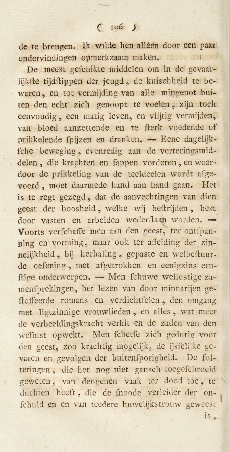 de te brengen. Ik wilde hen alléén door een paar ondervindingen opmerkzaam maken. De meest gefchikte middelen om in de gevaar» lijkfte tijddippen der jeugd, de kuischheid te be- waren, en tot vermijding van alle mingenot bui- ten den echt zich genoopt te voelen, zijn toch eenvoudig, een matig leven, en vlijtig vermijden, van bloed aanzettende en te derk voedende of prikkelende fpijzen en dranken. — Eene dagelijk» fche beweging, evenredig aan de verteringsmid- delen , die krachten en fappen vorderen, en waar- door de prikkeling van de teeldcelen wordt afge- voerd, moet daarmede hand aan hand gaan. Het is te regt gezegd, dat de aanvechtingen van dien geest der boosheid, welke wij bedtijden, best door vasten en arbeiden wederdaan worden. —» Voorts verfchaffe men aan den geest, ter ontfpan» ning en vorming, maar ook ter afleiding der zin- nelijkheid , bij herhaling, gepaste en welbediiur» de oefening, met afgetrokken en eenigzins ein- dige onderwerpen. — Men fchttwe wellustige za~ menfprekingen, het lezen van door minnarijen ge- doffeerde romans en verdichtfelen, den omgang met ligtzinnige vrouwlieden , en alles , wat meer de verbeeldingskracht verhit en de zaden van den wellust opwekt. Men fchetfe zich gedurig voor den geest, zoo krachtig mogelijk, de ijsfelijke ge- varen en gevolgen der buitenfporigheid. De fol- teringen , die het nog niet gansch toegefchroeid geweten, van dengenen vaak ter dood toe, te duchten heeft, die de fnoode verleider der on- fehuld en en van teedere huwelijkstrouw geweest