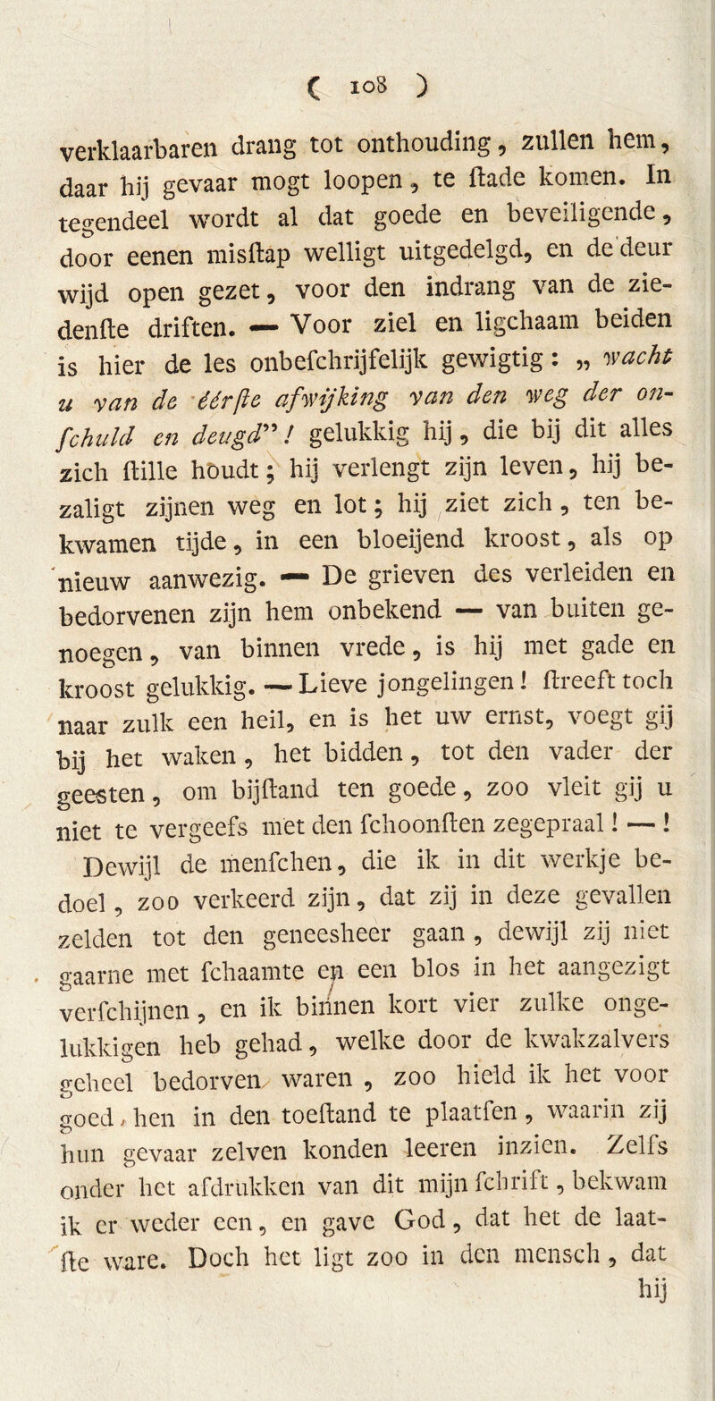 verklaarbaren drang tot onthouding, zullen hem, daar hij gevaar mögt loopen, te ftade komen. In tegendeel wordt al dat goede en beveiligende, door eenen misftap welligt uitgedelgd, en de deur wijd open gezet, voor den indrang van de zie- denfte driften. — Voor ziel en ligchaam beiden is hier de les onbefchrijfelijk gewigtig: „ wacht u van de éérfte afwijking van den weg der on- fchuld en deugd” / gelukkig hij, die bij dit alles zich ftille houdt; hij verlengt zijn leven, hij be- zaligt zijnen weg en lot; hij ziet zich, ten be- kwamen tijde, in een bloeijend kroost, als op nieuw aanwezig. — De grieven des verleiden en bedorvenen zijn hem onbekend — van buiten ge- noegen , van binnen vrede, is hij met gade en kroost gelukkig. — Lieve jongelingen! ftreefttoch naar zulk een heil, en is het uw ernst, voegt gij bij het waken, het bidden, tot den vader der geesten, om bijftand ten goede, zoo vleit gij u niet te vergeefs met den fchoonften zegepraal! — ! Dewijl de menfchen, die ik in dit werkje be- doel, zoo verkeerd zijn, dat zij in deze gevallen zelden tot den geneesheer gaan, dewijl zij niet gaarne met fchaamte en een blos in het aangezigt verfchijnen, en ik birinen kort vier zulke onge- lukkigen heb gehad, welke door de kwakzalvers geheel bedorven waren , zoo hield ik het voor soed - hen in den toefland te plaatfen , waai in zij <T) hun gevaar zelven konden leeren inzien. Zelfs onder het afdrukken van dit mijn febrift, bekwam ik er weder een, en gave God, dat het de laat- je ware. Doch het ligt zoo in den mensch, dat hij