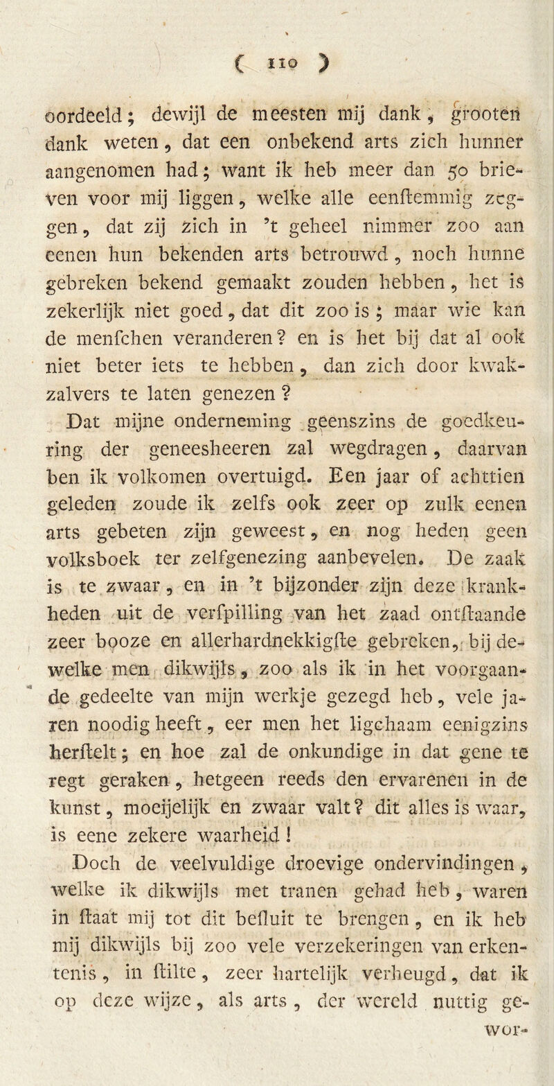 oordeeld; dewijl de meesten mij dank * grootéri dank weten , dat een onbekend arts zich hunner aangenomen had; want ik heb meer dan 50 brie- ven voor mij liggen , welke alle eenftemmig zeg- gen , dat zij zich in ’t geheel nimmer zoo aan eenen hun bekenden arts betrouwd, noch hunne gebreken bekend gemaakt zouden hebben, het is zekerlijk niet goed , dat dit zoo is ; maar wie kan de menfehen veranderen? en is het bij dat al ook niet beter iets te hebben, dan zich door kwak- zalvers te laten genezen ? Dat mijne onderneming geenszins de goedkeu- ring der geneesheeren zal wegdragen, daarvan ben ik volkomen overtuigd. Een jaar of achttien geleden zoude ik zelfs ook zeer op zulk eenen arts gebeten zijn geweest, en nog heden geen volksboek ter zelfgenezing aanbevelen. De zaak is te zwaar, en in ’t bijzonder zijn deze krank- heden uit de verfpilling van het zaad onïftaande zeer booze en allerhardnekkigfle gebreken,; bij de- welke men dikwijls, zoo als ik in het voorgaan- de gedeelte van mijn werkje gezegd heb, vele ja* ren noodig heeft, eer men het ligchaam eenigzins herfielt; en hoe zal de onkundige in dat gene te regt geraken , hetgeen reeds den ervarenen in de kunst, moeijelijk en zwaar valt? dit alles is waar, is eene zekere waarheid! Doch de veelvuldige droevige ondervindingen , welke ik dikwijls met tranen gehad heb, waren in fiaat mij tot dit béfluit te brengen , en ik heb mij dikwijls bij zoo vele verzekeringen van erken- tenis , in flilte, zeer hartelijk verheugd, dat ik op deze wijze, als arts , der wereld nuttig ge- wei-