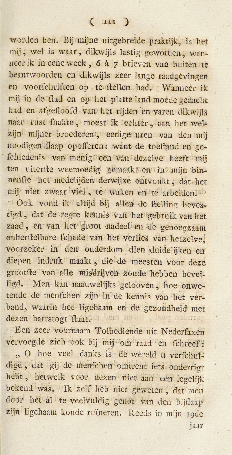 worden ben. Bij mijne uitgebreide praktijk, is het mij, wei is waar, dikwijls lastig geworden, wan- neer ik ineeneweek, 6a 7 brieven van buiten te beantwoorden en dikwijls zeer lange raadgevingen en voorfchriften op te dellen had. Wanneer ik mij in de Bad en op het platte land moede gedacht had en afgedoofd van het rijden en varen dikwijls naar rust fnakte, moest ik echter, aan het wel- zijn mijner broederen, eenige uren van den mij noodigen flaap opolferen: want de toedand en ge- fchiedenis van menig- een van dezelve heeft mij ten uiterde weemoedig 'gemaakt en in-'mijn bin- nende het medelijden derwijze ontvonkt, dat het mij niet zwaar viel, te waken en te arbeiden* Ook vond ik altijd bij allen de delling beves- tigd , dat de regte kennis van het gebruik van het zaad, en van het groot nadeel en de genoegzaam onherdelbare fchade van het verlies van hetzelve, voorzeker in den ouderdom dien duidelijken en f diepen indruk maakt, die de meesten voor deze grootde van alle misdrijven zoude hebben bevei- ligd. Men kan naauwelijks gelooven, hoe onwe- tende de menfchen zijn in de kennis van het ver- band, waarin het ligehaam en de gezondheid met dezen hartstogt daat. Een zeer voornaam Tolbediende uit Nederfaxen vervoegde zich ook bij mij om raad en fchrcef: „ O hoe veel danks is de wéreld ti verfchul- digd, dat gij de menfchen omtrent iets ondemgt hebt, hetwelk voor dezen niet aan een iegelijk bekend was. Ik zelf heb niet geweten, dat men door het al te veelvuldig genot van den bijfiaap zijn ligehaam konde ruïneren. Reeds in mijn 19de jaar