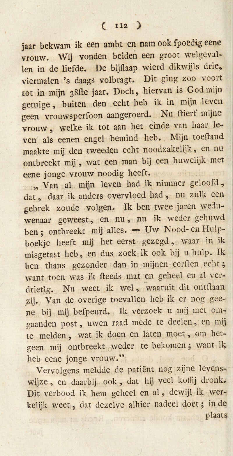 jaar bekwam ik een ambt en nam ook fpoedig eene vrouw. Wij vonden beiden een groot welgeval* len in de liefde. De bijflaap wierd dikwijls drie, viermalen ’s daags volbragt. Dit ging zoo voort tot in mijn 38de jaar. Doch, hiervan is God mijn getuige 9 buiten den echt heb ik in mijn leven geen vrouwsperfoon aangeroerd. Nu dierf mijne vrouw, welke ik tot aan het einde van haai le*» ven als eenen engel bemind heb. Mijn toefland maakte mij den tweeden echt noodzakelijk, en nu ontbreekt mij, wat een man bij een huwelijk met eene jonge vrouw noodig heeft. „ Van al mijn leven had ik nimmer geloofd, dat, daar ik anders overvloed had, nu zulk een gebrek zoude volgen. Ik ben twee jaren wedu- wenaar geweest, en nu, nu ik weder gehuwd ben ; ontbreekt mij alles. —» Uw Nood- en Hulp- boekje heeft mij het eerst gezegd, waar in ik misgetast heb, en dus zoekrik ook bij u hulp. Ik ben thans gezonder dan in mijnen eerden echt; want toen was ik (leeds mat en geheel en al ver- drietig. Nu weet ik wel, waaruit dit ontdaan zij. Van de overige toevallen heb ik er nog gee- ne bij mij befpeurd. Ik verzoek u mij met om- gaanden post, uwen raad mede te deelen, en mij te melden, wat ik doen en laten moet, om het- geen mij ontbreekt weder te bekomen; want ik heb eene jonge vrouw.” Vervolgens meldde de patiënt nog zijne levens- wijze , en daarbij ook, dat hij veel koffij dronk. Dit verbood ik hem geheel en al, dewijl ik wer- kelijk weet 5 dat dezelve alhier nadeel doet; in de plaats