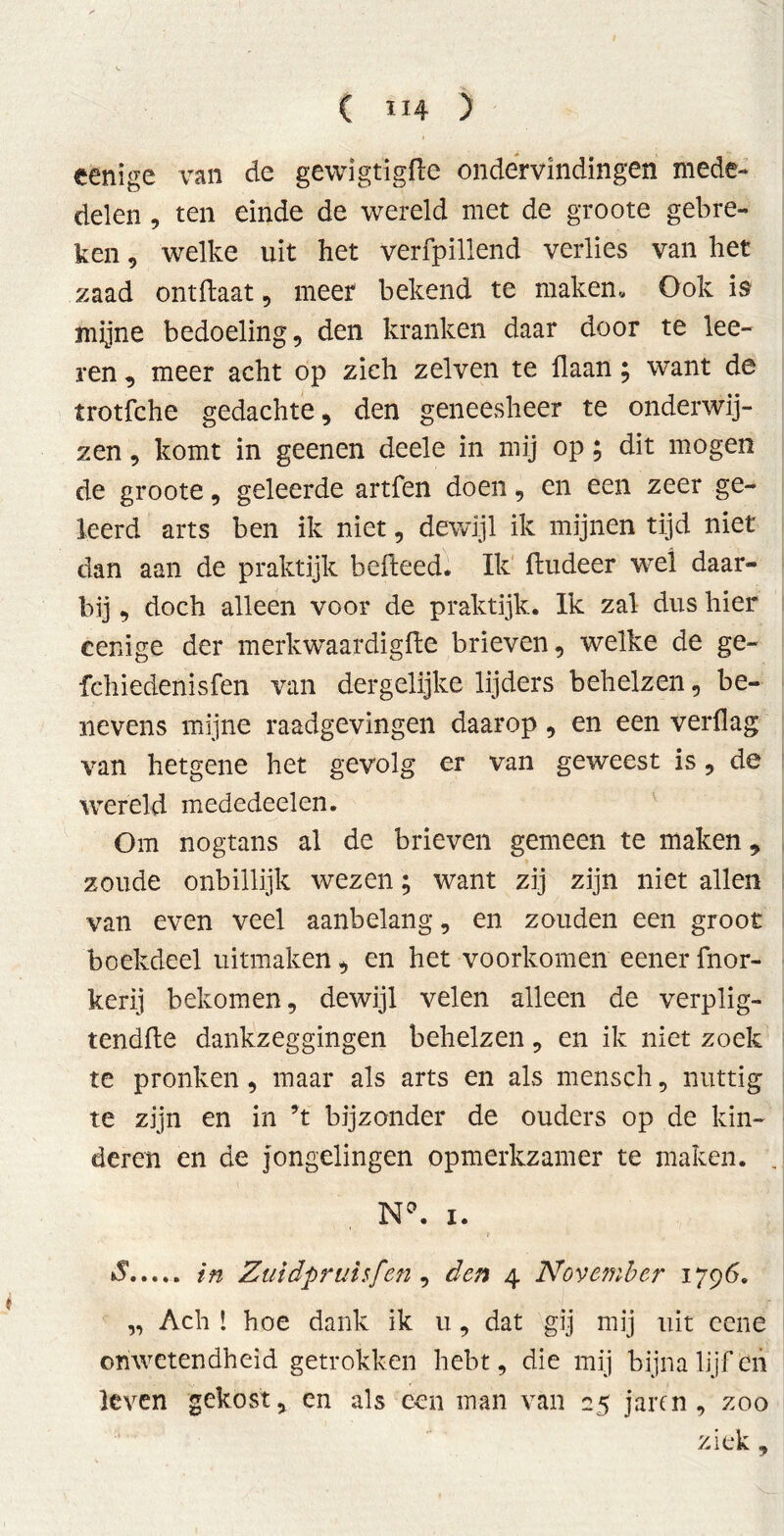 eenige van de gewigtïgfte ondervindingen mede- delen , ten einde de wereld met de groote gebre- ken , welke uit het verfpillend verlies van het zaad ontftaat, meer bekend te maken. Ook is mijne bedoeling, den kranken daar door te lee- ren, meer acht op zich zelven te Haan; want de trotfche gedachte, den geneesheer te onderwij- zen , komt in geenen deele in mij op; dit mogen de groote, geleerde artfen doen, en een zeer ge- leerd arts ben ik niet, dewijl ik mijnen tijd niet dan aan de praktijk hefteed. Ik ftudeer wel daar- bij , doch alleen voor de praktijk. Ik zal dus hier eenige der merkwaardigfte brieven, welke de ge- fchiedenisfen van dergelijke lijders behelzen, be- nevens mijne raadgevingen daarop, en een verflag van hetgene het gevolg er van geweest is, de wereld mededeelen. Om nogtans al de brieven gemeen te maken „ zoude onbillijk wezen; want zij zijn niet allen van even veel aanbelang, en zouden een groot boekdeel uitmaken, en het voorkomen eener fnor- kerij bekomen, dewijl velen alleen de verplig- tendfte dankzeggingen behelzen, en ik niet zoek te pronken, maar als arts en als mensch, nuttig te zijn en in ’t bijzonder de ouders op de kin- deren en de jongelingen opmerkzamer te maken. . Na. i. S in Zuidpruisfen, den 4 November 1796. „ Ach ! hoe dank ik u, dat gij mij uit eene onwetendheid getrokken hebt, die mij bijna lijf en leven gekost, en als een man van 25 jaren , zoo ziek,