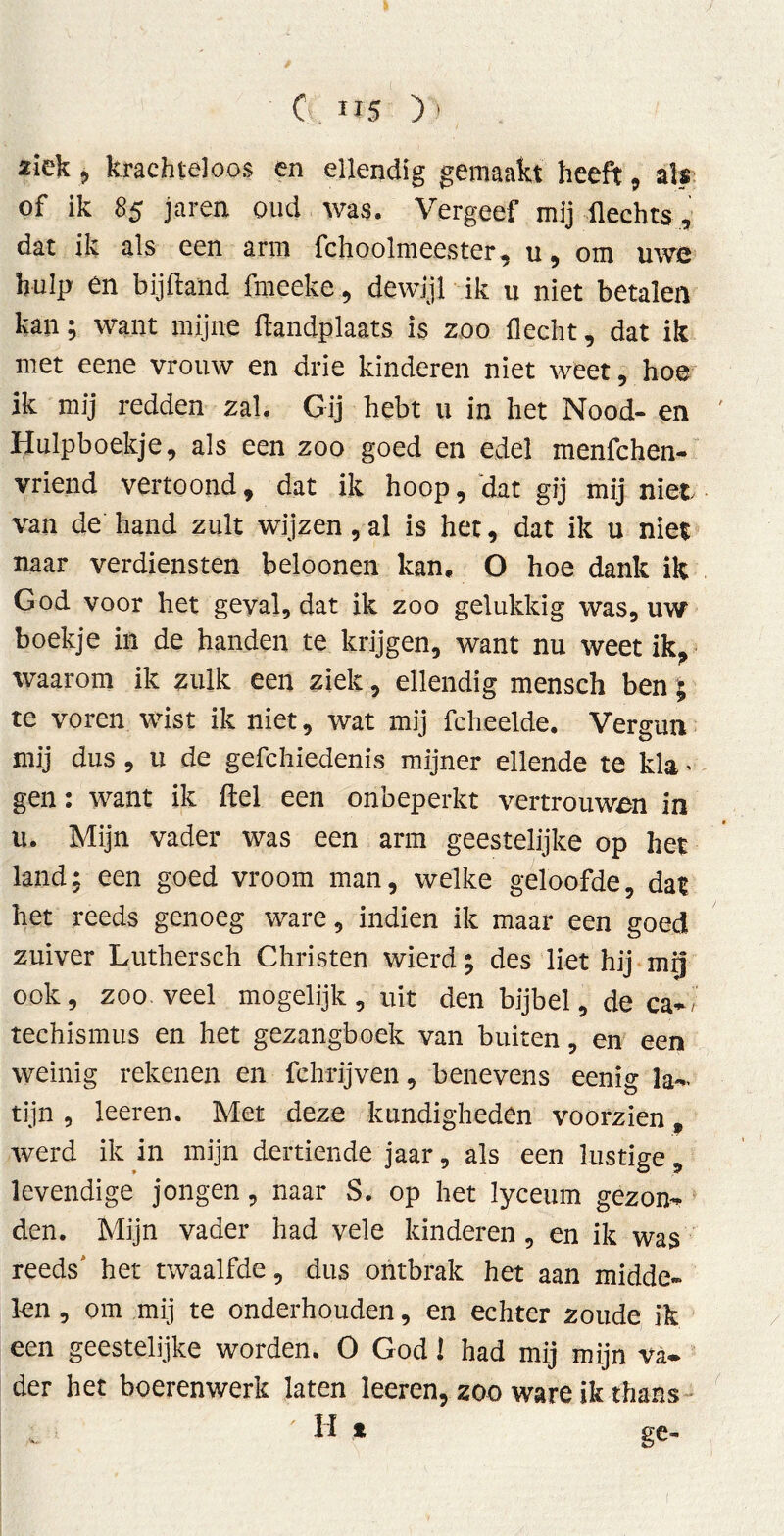' G. IÏ5 ) ' ziek , krachteloos en ellendig gemaakt heeft , ah of ik 85 jaren oud was. Vergeef mij Hechts, dat ik als een arm fchoolmeester, u, om uwe hulp en bijftand fmeeke, dewijl ik u niet betalen kan; want mijne flandplaats is zoo fleclit, dat ik met eene vrouw en drie kinderen niet weet, hoe ik mij redden zal. Gij hebt u in het Nood- en Hulpboekje, als een zoo goed en edel menfchen- vriend vertoond, dat ik hoop, dat gij mijniet van de hand zult wijzen, al is het, dat ik u niet naar verdiensten beloonen kan. O hoe dank ik God voor het geval, dat ik zoo gelukkig was, uw boekje in de handen te krijgen, want nu weet ik, waarom ik zulk een ziek, ellendig mensch ben; te voren wist ik niet, wat mij fcheelde. Vergun mij dus , u de gefchiedenis mijner ellende te kla * gen: want ik del een onbeperkt vertrouwen in ii. Mijn vader was een arm geestelijke op het land: een goed vroom man, welke geloofde, dat het reeds genoeg ware, indien ik maar een goed zuiver Luthersch Christen wierd; des liet hij mij ook, zoo veel mogelijk, uit den bijbel, de ca-, teehismus en het gezangboek van buiten, en een weinig rekenen en fchrijven, benevens eenig la- tijn , leeren. Met deze kundigheden voorzien t werd ik in mijn dertiende jaar, als een lustige, levendige jongen, naar S. op het lyceum gezon- den. Mijn vader had vele kinderen , en ik was reeds' het twaalfde, dus ontbrak het aan midde- len , om mij te onderhouden, en echter zoude ik een geestelijke worden. O God 1 had mij mijn va- der het boerenwerk laten leeren, zoo ware ik thans H t ge-
