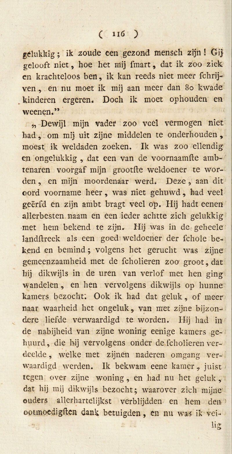 gélukkig; ik zoude een gezond menseh zijn! Gij gelooft niet , hoe het mij fmart, dat ik zoo ziek en krachteloos ben, ik kan reeds niet meer fchrij- ven, en nu moet ik mij aan meer dan 8o kwade kinderen ergeren. Doch ik moet ophouden en weenen.” „ Dewijl mijn vadef zoo veel vermogen niet had, om mij uit zijne middelen te onderhouden , moest ik weldaden zoeken. Ik was zoo ellendig en ongelukkig , dat een van de voornaamfte amb- tenaren voorgaf mijn grootfle weldoener te wor- den , en mijn moordenaar werd* Déze, aan dit oord voorname heer, was niet gehuwd, had veel geërfd en zijn ambt bragt veel op. Hij hadt eenen allerbesten naam en een ieder achtte zich gelukkig met hem bekend te zijn. Hij was in de geheele landftreek als een goed weldoener der fchole be- kend en bemind; volgens het gerucht was zijne gemeenzaamheid met de fcholieren zoo groot, dat hij dikwijls in de uren van verlof met hen ging wandelen , en hen vervolgens dikwijls op hunne kamers bezocht: Ook ik had dat geluk, of meer naar waarheid het ongeluk, van met zijne bijzon- dere liefde verwaardigd te worden. Hij had in de nabijheid van zijne woning eenige kamers ge- huurd, die hij vervolgens onder de fcholieren ver- deelde , welke met zijnen naderen omgang ver- waardigd werden. Ik bekwam eene kamer, juist tegen over zijne woning , en had nu het geluk, dat hij mij dikwijls bezocht; waarover zich mijne' ouders allerhartelijkst verblijdden en hem den optmoedigften dank betuigden, en nu was ik vei- 1 i &