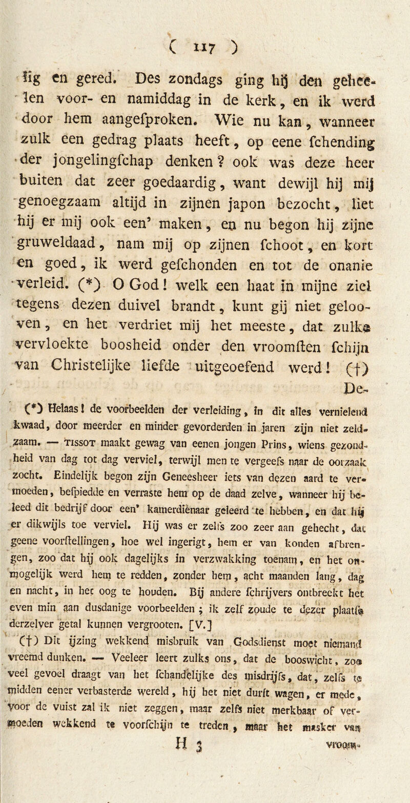 lig en gered. Des zondags ging den gehee- 'len voor- en namiddag in de kerk, en ik werd door hem aangefproken. Wie nu kan , wanneer zulk een gedrag plaats heeft, op eene fchending der jongelingfchap denken? oolc was deze heer buiten dat zeer goedaardig, want dewijl hij mij genoegzaam altijd in zijnen japon bezocht, liet hij er mij ook een’ maken, en nu begon hij zijne gruweldaad, nam mij op zijnen fchoot, en kort en goed, ik werd gefchonden en tot de onanie ■verleid. (*) O God! welk een haat in mijne ziel tegens dezen duivel brandt 5 kunt gij niet geloo- ven, en het verdriet mij het meeste, dat zulk$ vervloekte boosheid onder den vroomften fchijn van Christelijke liefde uitgeoefend werd! (f) De, CD Helaas! de voorbeelden der verleiding, in dit alles vernielend kwaad, door meerder en minder gevorderden in jaren zyn niet zeld- zaam. TissoT maakt gewag van eenen jongen Prins, wiens gezond- heid van dag tot dag verviel, terwijl men te vergeefs naar de oorzaak zocht. Eindelijk begon zijn Geneesheer iets van dezen aard te ver- moeden , befpiedde en verraste hem op de daad zelve, wanneer hij bc- ïeed dit bedrijf door een* kamerdiénaar geleerd'te hebben, en dat hig ei dikwyls toe verviel. Hij was er zelfs zoo zeer aan gehecht, dat geene voorftellingen, hoe wel ingerigt, hem er van konden afbren- gen, zoo dat hy ook dagelijks in verzwakking toenam, en het ón- mogelijk werd hem te redden, zonder hem, acht maanden lang, dag en nacht, in hec oog te houden. By andere ich rij vers ontbreekt het even min aan dusdanige voorbeelden ; ik zelf zoude te dezer plaat!® derzelver getal kunnen vergrooten. [V.] Cf) Dit ijzing wekkend misbruik van Godsdienst moet niemand vreemd dunken. — Veeleer leert zulks ons, dat de booswicht, zo® veel gevoel draagt van het fchandelijke des misdryfs, dat, zelfs te midden eener verbasterde wereld, hij bet niet durft wagen, er medc8 voor de vuist zal ik niet zeggen, maar zelfs niet merkbaar of ver- moeden wekkend te voorfchijn te treden , maar het masker vait H 3 vroom-