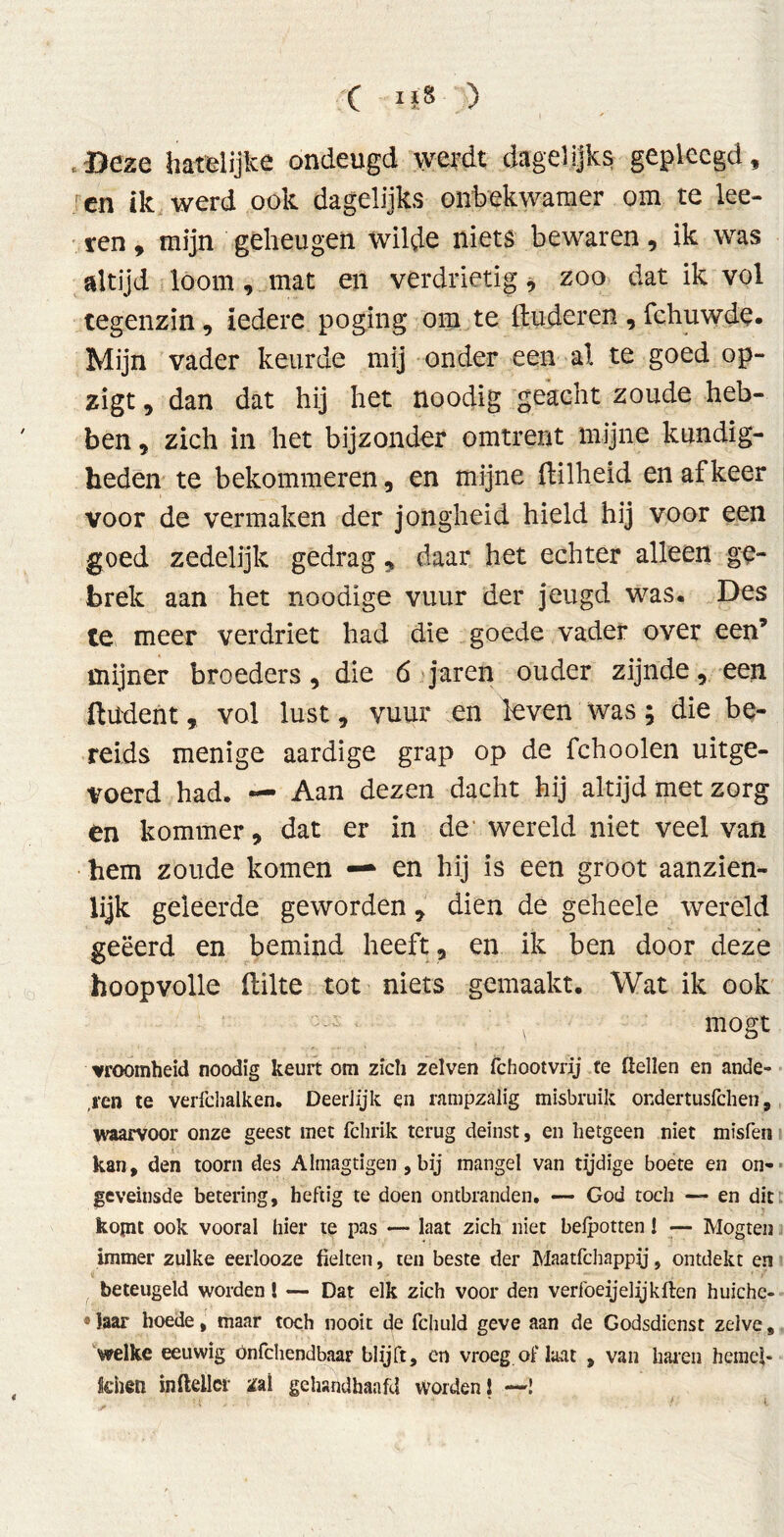 .Deze hatelijke ondeugd werdt dagelijks gepleegd, ren ik werd ook dagelijks onbekwamer om te ke- ren , mijn geheugen wilde niets bewaren, ik was altijd loom , mat en verdrietig, zoo dat ik vol tegenzin, iedere poging om te linderen , fchuwde. Mijn vader keurde mij onder een al te goed op- zigt, dan dat hij het noodig geacht zoude heb- ben , zich in het bijzonder omtrent mijne kundig- heden te bekommeren, en mijne fbilheid en af keer voor de vermaken der jongheid hield hij voor een goed zedelijk gedrag, daar het echter alleen ge- brek aan het noodige vuur der jeugd was. Des ie meer verdriet had die goede vader over een’ mijner broeders, die 6 jaren ouder zijnde, een ftüdent, vol lust, vuur en leven was; die be- reids menige aardige grap op de fchoolen uitge- voerd had. — Aan dezen dacht hij altijd met zorg en kommer, dat er in de wereld niet veel van hem zoude komen — en hij is een groot aanzien- lijk geleerde geworden, dien de geheele wereld geëerd en bemind heeft, en ik ben door deze hoopvolle (lilte tot niets gemaakt. Wat ik ook mögt vroomheid noodig keurt om zich zelven fchootvrij te ßellen en ande- ,i‘en te verfchalken. Deerlijk en rampzalig misbruik ondertusfehen, waarvoor onze geest met fclirik terug deinst, en hetgeen niet misfen kan, den toorn des Almagtigen , bij mangel van tijdige boete en on- geveinsde betering, heftig te doen ontbranden. — God toch — en dit kopit ook vooral hier te pas — laat zich niet belpotten 1 •— Mogten immer zulke eerlooze fielten, ten beste der Maatfchappij, ontdekt en beteugeld worden l — Dat elk zich voor den verl'oeijelijkften huiche- * laar hoede, maar toch nooit de fchuld geve aan de Godsdienst zelve, welke eeuwig önfehendbaar blijft, en vroeg of laat , van haren hemel* tenen inßellcr zal gehandhaafd worden! —!