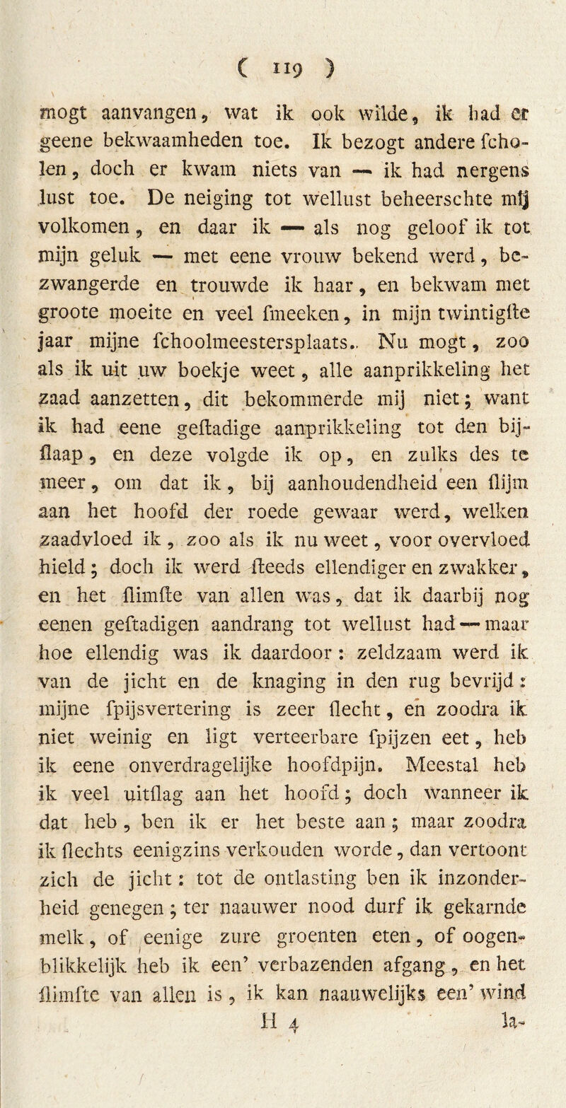 ( 1X9 ) mögt aanvangen, wat ik ook wilde, ik bad er geene bekwaamheden toe. Ik bezogt andere fcho- len, doch er kwam niets van — ik had nergens lust toe. De neiging tot wellust beheerschte mtj volkomen , en daar ik — als nog geloof ik tot mijn geluk — met eene vrouw bekend werd, be- zwangerde en trouwde ik haar, en bekwam met groote moeite en veel fmeeken, in mijn twintigfte jaar mijne fchoolmeestersplaats.. Nu mögt, zoo als ik uit uw boekje weet, alle aanprikkeling het zaad aanzetten, dit bekommerde mij niet; want ik had eene geftadige aanprikkeling tot den bij- ilaap, en deze volgde ik op, en zulks des te # meer, om dat ik, bij aanhoudendheid een (lijm aan het hoofd der roede gewaar werd, welken zaadvloed ik , zoo als ik nu weet, voor overvloed hield; doch ik werd ibeeds ellendiger en zwakker, en het flimile van allen was, dat ik daarbij nog eenen geftadigen aandrang tot wellust had —maar hoe ellendig was ik daardoor : zeldzaam werd ik van de jicht en de knaging in den rug bevrijd: mijne fpijsvertering is zeer Hecht, en zoodra ik niet weinig en ligt verteerbare fpijzen eet, heb ik eene onverdragelijke hoofdpijn. Meestal heb ik veel uitflag aan het hoofd; doch wanneer ik dat heb, ben ik er het beste aan; maar zoodra ik Hechts eenigzins verkouden worde, dan vertoont zich de jicht i tot de ontlasting ben ik inzonder- heid genegen; ter naauwer nood durf ik gekarnde melk, of eenige zure groenten eten, of o ogen- blikkelijk heb ik een’ verbazenden afgang, en het llimfte van allen is, ik kan naauwelijks een’ wind 11 Aj la-