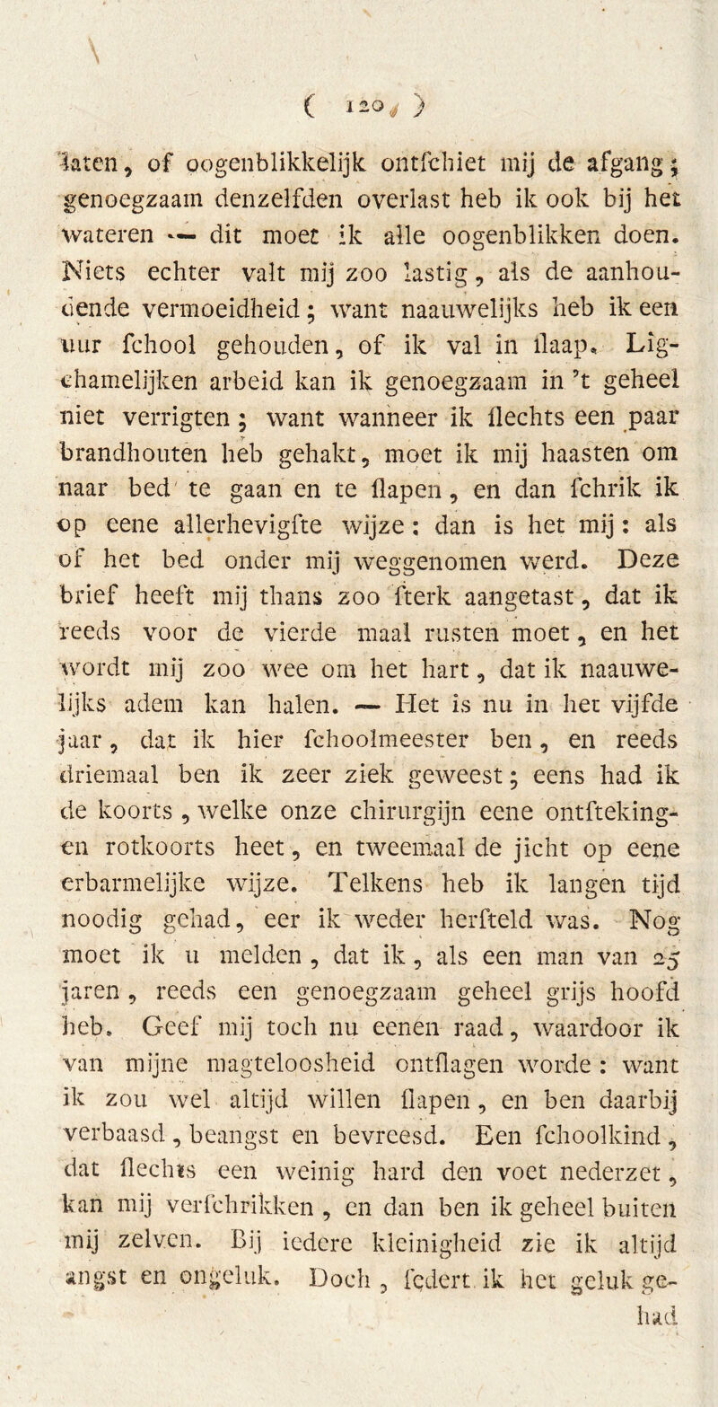 C l&Qj } 'laten, of pogenblikkelijk ontfchiet mij de afgang ; genoegzaam denzelfden overlast heb ik ook bij het wateren — dit moet ik alle oogenblikken doen. Niets echter valt mij zoo lastig, als de aanhou- dende vermoeidheid; want naauwelijks heb ik een uur fchool gehouden, of ik val in ilaap. Lig- ehamelijken arbeid kan ik genoegzaam in ’t geheel niet verrigten ; want wanneer ik Hechts een paar brandhouten heb gehakt, moet ik mij haasten om naar bed te gaan en te flapen, en dan fchrik ik op eene allerhevigfte wijze: dan is het mij: als of het bed onder mij weggenomen werd. Deze brief heeft mij thans zoo fterk aangetast, dat ik reeds voor de vierde maal rusten moet, en het wordt mij zoo wee om het hart, dat ik naauwe- lijks adem kan halen. — Het is nu in het vijfde jaar, dat ik hier fchoolmeester ben, en reeds driemaal ben ik zeer ziek geweest; eens had ik de koorts , welke onze chirurgijn eene ontfteking- en rotkoorts heet, en tweemaal de jicht op eene erbarmelijke wijze. Telkens heb ik langen tijd noodig gehad, eer ik weder herfteld was. Nog moet ik u melden , dat ik, als een man van 25 jaren, reeds een genoegzaam geheel grijs hoofd heb. Geef mij toch nu eenen raad, waardoor ik van mijne magteloosheid ontflagen worde : want ik zou wel altijd willen flapen, en ben daarbij verbaasd , beangst en bevreesd. Een fchoolkind , dat Hechts een weinig hard den voet nederzet, kan mij verfchrikken , en dan ben ik geheel buiten mij zelven. Bij iedere kleinigheid zie ik altijd angst en ongeluk. Doch, federt ik het geluk ge- had