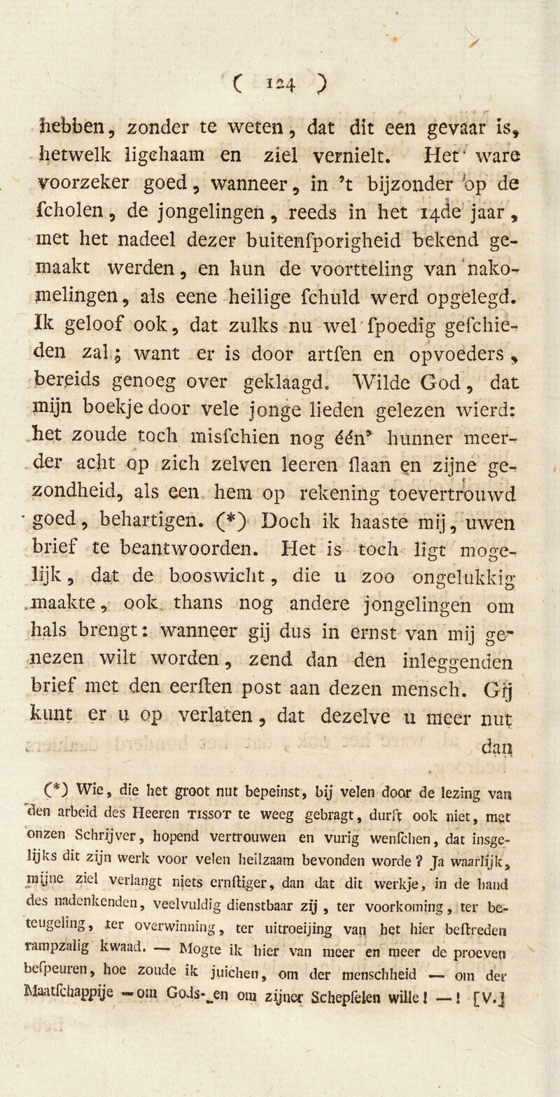* / C ) hebben, zonder te weten, dat dit een gevaar is* hetwelk ligehaam en ziel vernielt. Hef ware voorzeker goed, wanneer, in ’t bijzonder bp de fcholen, de jongelingen, reeds in het 14de jaar, met het nadeel dezer buitenfporigheid bekend ge- maakt werden, en hun de voortteling van’nako- melingen, als eene heilige fchuld werd opgelegd. Ik geloof ook, dat zulks nu wel fpoedig gefchie- den zal; want er is door artfen en opvoeders, bereids genoeg over geklaagd. Wilde God, dat mijn boekje door vele jonge lieden gelezen wierd: het zoude toch misfchien nog één* hunner meer- der acht op zich zelven leeren liaan en zijne ge- zondheid, als een hem op rekening toevertrouwd 'goed, behartigen. (*) Doch ik haaste mij, uwen brief te beantwoorden. Het is toch ligt moge- lijk , dat de booswicht, die u zoo ongelukkig maakte, ook thans nog andere jongelingen om hals brengt: wanneer gij dus in ernst van mij ge- nezen wilt worden, zend dan den inleggenden brief met den eerden post aan dezen merisch. Gij kunt er u op verlaten, dat dezelve u meer nut v dan (*) Wie, die het groot nut bepeinst, bij velen door de lezing van 'den arbeid des Heeren tissot te weeg gebragt, durft ook niet, met onzen Schrijver, hopend vertrouwen en vurig wenfchen, dat insge- lijks dit zijn werk voor velen heilzaam bevonden worde? Ja waarlijk, myne ziel verlangt njets ernftiger, dan dat dit werkje, in de band des nadenkenden, veelvuldig dienstbaar zij , ter voorkoming, ter be- teugeling , ter overwinning, ter uitroeijing van het hier bedreden rampzalig kwaad. — Mogte ik hier van meer en meer de proeven befpeuren, hoe zoude ik juichen, om der menschheid — om der Maatfchappije — om Gods-^en om zijner Schepfelen wille 1 —! [ v.J