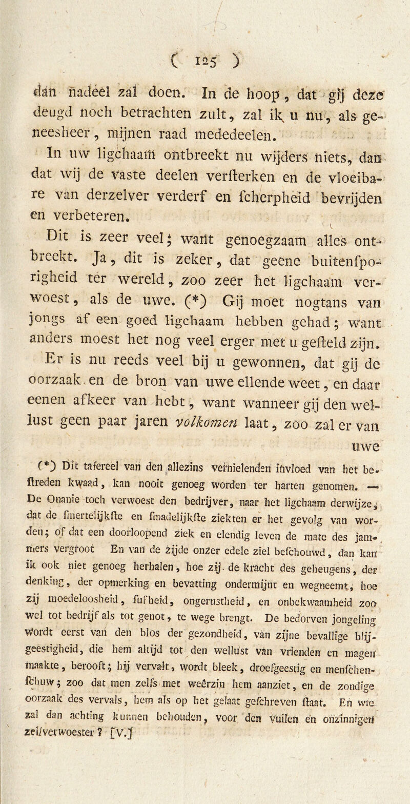 ( 1^5 ) ■ ' dan nadeel zal doen. In de hoop , dat gij deze deugd noch betrachten zult, zal ik, u nu, als ge- neesheer , mijnen raad mededeelen. In uw ligchaam ontbreekt nu wijders niets, dan dat wij de vaste deelen verkerken en de vloeiba- re van derzelver verderf en fcherpheid bevrijden en verbeteren. Dit is zeer veel* want genoegzaam alles ont> breekt. Ja, dit is zeker, dat geene buitenfpo- righeid ter wereld, zoo zeer het ligchaam ver- woest , als de uwe. (*) Gij moet nogtans van jongs af een goed ligchaam hebben gehad; want anders moest het nog veel erger met u gefield zijn. Er is nu reeds veel bij u gewonnen, dat gij de oorzaak, en de bron van uwe ellende weet, en daar eenen afkeer van hebt, want wanneer gij den wel- lust geen paar jaien yolkoTncit laat, zoo zal ervan uwe C*) Dit tafereel van den allezins vernielenden invloed van het be. ftreden kwaad, kan nooit genoeg worden ter harten genomen. — De Onanie toch verwoest den bedrijver, naar het ligchaam derwijze3 dat dc frnci te lijk (te en ftnadelijkfte ziekten er het gevolg van wor- den ^ ol dat een dooiloopend ziek en elendig leven de mate des Jam- mers vergroot En van de zijde onzer edele ziel befchouwd, dan kan ik ook niet genoeg herhalen, hoe zij. de kracht des geheugens, der denking, der opmerking en bevatting ondermijnt en wegneemt, hoe zij moedeloosheid, fufheid, ongerustheid, en onbekwaamheid zoo wel tot bedrijf als tot genot, te wege brengt. De bedorven jongeling Wordt eerst van den blos der gezondheid, van zijne bevallige blij- geestigheid, die hem altijd tot den wellust van vrienden en magen’ maakte, berooft; bij vervalt, wordt bleek, droefgeestig en menfchen- fchuw; zoo dat men zelfs met weêrzin hem aanziet, en de zondige oorzaak des vervals, hem als op het gelaat gefchreven ftaat. En wie zal dan achting kunnen behouden f voor den vuilen en onzinnigen ze!/ver woester ? fv.J