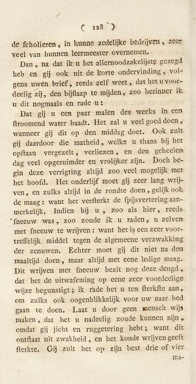 de fcholiereii, in hunne zedelijke bedrijven, zeer veel van hunnen leermeester overnemen. Dan , na dat ik u het allernoodzakelijste gezegd heb en gij ook uit de korte ondervinding , vol- gens uwen brief, reeds zelf weet, dat het u voor- deelig zij, den bijflaap te mijdeny zoo herinner ik u dit nogmaals en rade u: Dat gij u een paar malen des- weeks in een flroomend water baadt. Het zal u veel goed doen, wanneer gij dit op den middag doet. Ook zult gij daardoor die matheid, welke u thans bij het op haan vergezelt, verliezen, en den geheelen dag veel opgeruimder en vrolijker zijn. £>och be- gin deze verrigting altijd zoo veel mogelijk met het hoofd. Het onderlijf moet gij zeer lang wrij- ven , en zulks altijd in de rondte doen, gelijk ook de maag i want het verfterkt de fpijsveiteiing aan- merkelijk. Indien bij u , zoo als hier, reeds * fneeuw was, zoo zoude ik u raden * u zelve» met fneeuw te wrijven : want het is een zeer voor- treffelijk middel tegen de algemeene verzwakking der zenuwen. Echter moet gij dit niet na den maaltijd doen, maar altijd met eene ledige maag. Dit wrijven met fneeuw bezit nog deze deugd, dat het de uitwafeming op eene zeer voord,eelige wijze begunstigt; ik rade het u ten fterkfte aan, om zulks ook o ogenblikkelijk voor uw naar bed gaan te doen. Laat u door geen «ïensch wijs maken, dat het u nadeelig zoude kunnen zijn * omdat gij jicht en ruggetering hebt; want dit ontftaat uit zwakheid, en het koude wrijven geeft flerkte. Gij zult het op zijn best drie of vier ma-