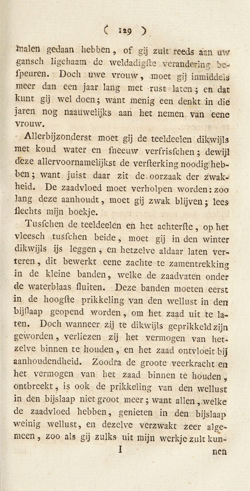 C 119 ) tedeti gedaan hebben, of gij zult reeds aan uw gansch ligchaam de weldadigfte verandering be- ipeuren. Doch uwe vrouw , moet gij inmiddels meer dan een jaar lang met rust laten ; en dat kunt gij wel doen; want menig een denkt in die jaren nog naauwelijks aan het nemen van eene vrouw. Alleibijzonderst moet gij de teeldeelen dikwijls met koud water en fnéeuw verfrisfchen; dewijl dhze allervo ornamelijks t de verwerking noodig heb- ben ; want juist daar zit de oorzaak der zwak- heid. De zaadvloed moet verholpen worden: zoo lang deze aanhoudt, moet gij zwak blijven; lees Hechts mijn boekje. Tusfchen de teeldeelen en het achterfte, op het vleesch tusfchen beide, moet gij in den winter dikwijls ijs leggen, en hetzelve aldaar laten ver- telen, dit bewerkt eene zachte te zamentrekking in de kleine banden, welke de zaadvatén onder de waterblaas fluiten. Deze banden moeten eerst in de hoogWe prikkeling van den wellust in den bijHaap geopend worden , om het zaad uit te la- ten. Doch wanneer zij te dikwijls geprikkeld zijn geworden, verliezen zij het vermogen van het- zelve binnen te houden, en het zaad ontvloeit bij aanhoudendheid. Zoodta de groote veerkracht en het vermogen van het zaad binnen te houden ontbreekt, is ook de prikkeling van den wellust in den bijslaap niet groot meer; want allen, welke de zaadvloed hebben, genieten in den bijslaap weinig wellust, en dezelve verzwakt zeer alge- meen, zoo als gij zulks uit mijn werkje zult kun- i nep