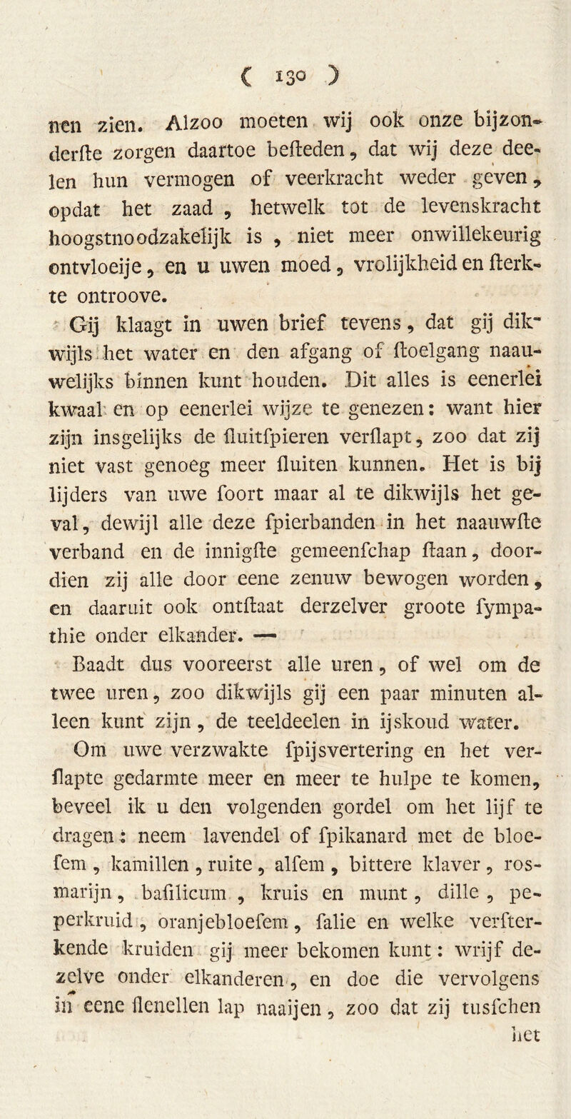 ( ï3Q ) nen zien. Alzoo moeten wij ook onze bijzon» derde zorgen daartoe bededen, dat wij deze dee- len hun vermogen of veerkracht weder geven, opdat het zaad , hetwelk tot de levenskracht hoogstnoodzakelijk is , niet meer onwillekeurig ontvloeije, en u uwen moed, vrolijkheid en fterk- te ontroove. Gij klaagt in uwen brief tevens, dat gij dik- wijls het water en den afgang of doelgang naau- welijks binnen kunt houden. Dit alles is eenerlei kwaal en op eenerlei wijze te genezen: want hier zijn insgelijks de fluitfpieren verüapt, zoo dat zij niet vast genoeg meer fluiten kunnen. Het is bij lijders van uwe foort maar al te dikwijls het ge- val, dewijl alle deze fpierbanden in het naauwde verband en de innigde gemeenfchap daan, door- dien zij alle door eene zenuw bewogen worden, en daaruit ook ontdaat derzelver groote fympa- thie onder elkander. — Baadt dus vooreerst alle uren, of wel om de twee uren, zoo dikwijls gij een paar minuten al- leen kunt zijn, de teeldeelen in ijskoud water. Om uwe verzwakte fp ijs vertering en het ver- flapte gedarmte meer en meer te hulpe te komen, beveel ik u den volgenden gordel om het lijf te dragen : neem lavendel of fpikanard met de bloe- fem , kamillen , ruite , alfem , bittere klaver , ros- marijn , bafilicum , kruis en munt, dille , pe- perkruid , oranjebloefem, falie en welke verder- bende kruiden gij meer bekomen kunt: wrijf de- zelve onder elkanderen, en doe die vervolgens in eene flenellen lap naaijen, zoo dat zij tusfchen iiet