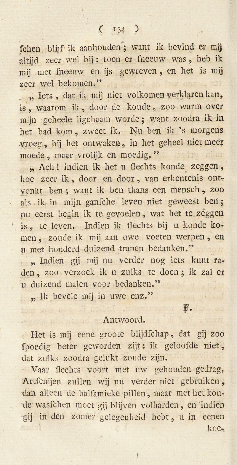 fchen blijf ik aanhouden ; want ik bevind er mij altijd zeer wel bij : toen er fneeuw was , heb ik mij met fneeuw en ijs gewreven, en het is mij zeer wel bekomen.” „ Iets 5 dat ik mij niet volkomen f erklären kan, is 9 waarom ik, door de koude, zoo warm over mijn geheele ligchaam worde; want zoodra ik in het bad kom, zweet ik. Nu ben ik ’s morgens vroeg, bij het ontwaken, in het geheel niet meer moede , maar vrolijk en moedig. ” „ Ach! indien ik het u Hechts konde zeggen, hoe zeer ik, door en door, van erkentenis ont- vonkt ben; want ik ben thans een mensch, zoo als ik in mijn ganfche leven niet geweest ben; nu eerst begin ik te gevoelen, wat het te zeggen is , te leven. Indien ik Hechts bij u konde ko- men , zoude ik mij aan uwe voeten werpen, en ii met honderd duizend tranen bedanken.” „ Indien gij mij nu verder nog iets kunt ra- den , zoo verzoek ik u zulks te doen; ik zal er u duizend malen voor bedanken.” „ Ik bevele mij in uwe enz.” F- Antwoord. Het is mij eene groote blijdfchap, dat gij zoo fpoedig beter geworden zijt: ik geloofde niet 9 dat zulks zoodra gelukt zoude zijn. Vaar Hechts voort met uw gehouden gedrag. Artfenijen zullen wij nu verder niet gebruiken, dan alleen de balfamieke pillen, maar met het kou- de wasfchen moet gij blijven volharden, en indien gij in den zomer gelegenheid hebt, u in eenen koe*.