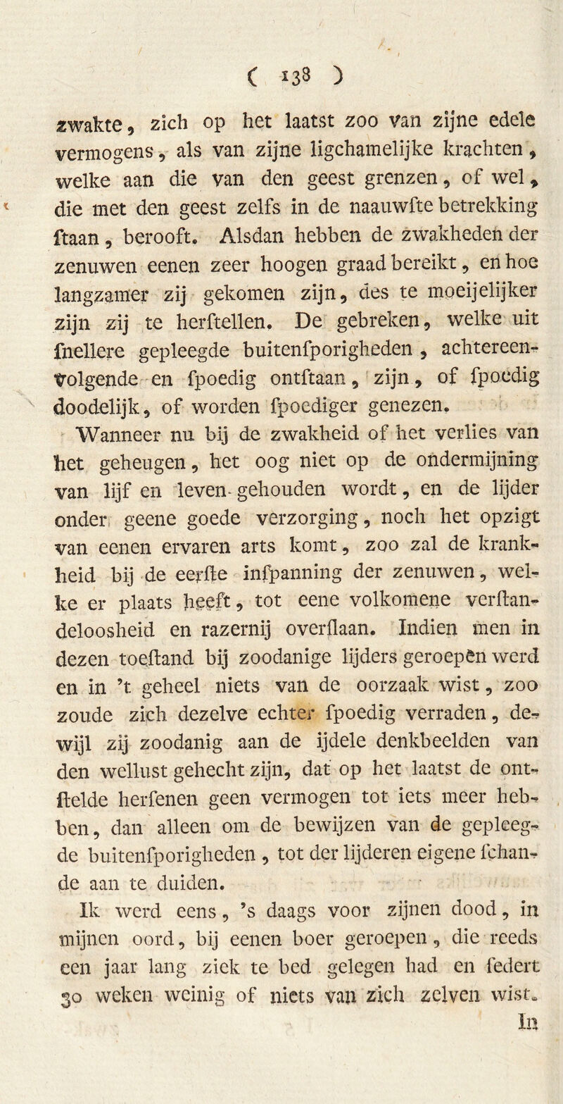 ( *3$ ) «wakte, zich op het laatst zoo van zijne edele vermogens, als van zijne ligchamelijke krachten , welke aan die van den geest grenzen, of wel, die met den geest zelfs in de naauwfte betrekking ftaan , berooft. Alsdan hebben de zwakheden der zenuwen eenen zeer hoogen graad bereikt, en hoe langzamer zij gekomen zijn, des te moeijelijker zijn zij te herftellen. De gebreken, welke uit fnellere gepleegde buitenfporigheden , achtereen- volgende en fpoedig ontftaan, zijn, of fpoedig doodelijk, of worden fpoediger genezen. Wanneer nu bij de zwakheid of liet verlies van het geheugen, het oog niet op de ondermijning van lijf en leven- gehouden wordt, en de lijder onder geene goede verzorging, noch het opzigt van eenen ervaren arts komt, zoo zal de krank- heid bij de eerde infpanning der zenuwen, wel- ke er plaats heeft, tot eene volkomene verftan- deloosheid en razernij overflaan. Indien men in dezen toeftand bij zoodanige lijders geroepen werd en in ’t geheel niets van de oorzaak wist, zoo zoude zich. dezelve echter fpoedig verraden, de- wijl zij zoodanig aan de ijdele denkbeelden van den wellust gehecht zijn, dat op het laatst de ont- Itelde herfenen geen vermogen tot iets meer heb- ben , dan alleen om de bewijzen van de gepleeg- de buitenfporigheden , tot der lijderen eigene fchan- de aan te duiden. Ik werd eens, ’s daags voor zijnen dood, in mijnen oord, bij eenen boer geroepen, die reeds een jaar lang ziek te bed gelegen had en federt 30 weken weinig of niets van zich zelven wist» In
