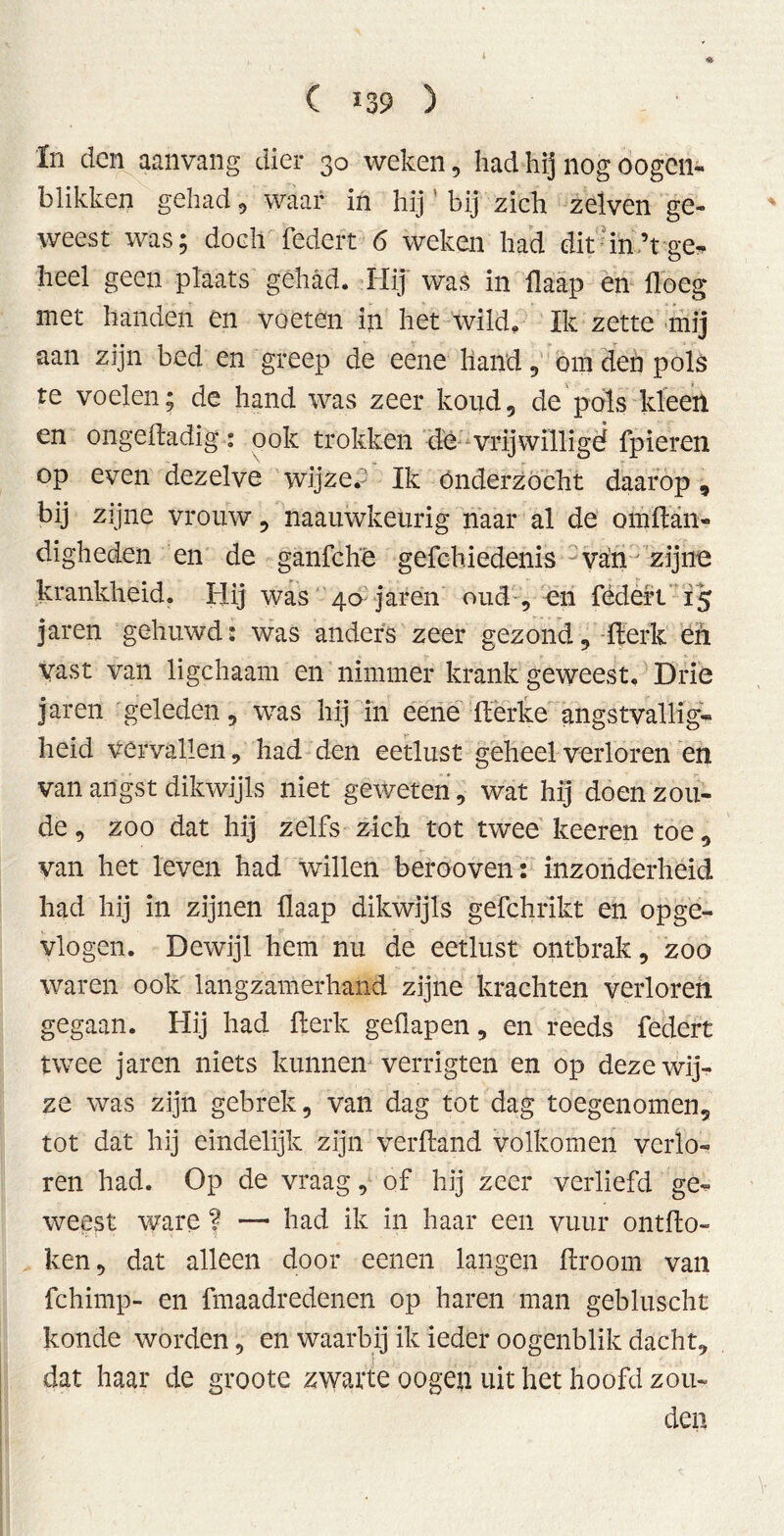 In den aanvang dier 30 weken, had hij nog oogcn- blikken gehad , waar in hij bij zich zelven ge« weest was; doch federt 6 weken had dit in’tge* heel geen plaats gehad. Hij was in flaap en doeg met handen en voeten in het wild. Ik zette mij aan zijn bed en greep de eene hand , om den pols te voelen; de hand was zeer koud, de pols kleeft en ongedadig: ook trokken de vrijwillige? fpieren op even dezelve wijze.’ Ik Onderzocht daarop, bij zijne vrouw, naauwkeurig naar al de omdan- digheden en de ganfché gefchiedenis van zijne krankheid. Hij was 40 jaren oud , en fédert 15 jaren gehuwd: was anders zeer gezond, derk en vast van ligchaam en nimmer krank geweest. Drie jaren geleden, was hij in eené derke angstvallig«* heid vervallen, had den eetlust geheel verloren en van angst dikwijls niet geweten, wat hij doen zou- de , zoo dat hij zelfs zich tot twee keeren toe, van het leven had willen berooven: inzonderheid had hij in zijnen llaap dikwijls gefchrikt en opge- vlogen. Dewijl hem nu de eetlust ontbrak, zoo waren ook langzamerhand zijne krachten verloren gegaan. Hij had Ïlerk geüapen, en reeds federt twee jaren niets kunnen verrigten en op deze wij- ze was zijn gebrek, van dag tot dag toegenomen, tot dat hij eindelijk zijn verlland volkomen verlo- ren had. Op de vraag, of hij zeer verliefd ge« weest ware f — had ik in haar een vuur ontdo- ken, dat alleen door eenen langen droom van fchimp- en fmaadredenen op haren man gebluscht konde worden, en waarbij ik ieder oogenblik dacht, dat haar de groote zwarte oogen uit het hoofd zou- den