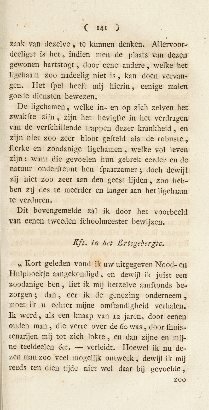 zaak van dezelve * te kunnen denken. Allervoor- deeligst is het, indien men de plaats van dezen gewonen hartstogt, door eene andere, welke het ligchaam zoo nadeelig niet is , kan doen vervan- gen. Het fpel heeft mij hierin, eenige malen goede diensten bewezen. De ligchamen, welke in- en op zich zelven het zwakfte zijn , zijn het hevigfte in het verdragen van de verfchillende trappen dezer krankheid, en zijn niet zoo zeer bloot gefteld als de robuste, fterke en zoodanige ligchamen , welke vol leven zijn: want die gevoelen hun gebrek eerder en de natuur onderfteunt hen fpaarzamer; doch dewijl zij niet zoo zeer aan den geest lijden, zoo heb- ben zij des te meerder en langer aan het ligchaam te verduren. Dit bovengemelde zal ik door het voorbeeld van eenen tweeden fchoolmeester bewijzen. Kft» in het Ertsgebergte. ,, Kort geleden vond ik uw uitgegeven Nood- en Hulpboekje aangekondigd, en dewijl ik juist een zoodanige ben , liet ik mij hetzelve aanftonds be- zorgen ; dan, eer ik de genezing onderneem , moet ik u echter mijne omftandigheid verhalen. Ik werd, als een knaap van 12 jaren, door eenen ouden man , die verre over de 60 was , door fnuis- tenarijen mij tot zich lokte, en dan zijne en mij- ne teeldeelen &c. — verleidt. Hoewel ik nu de- zen man zoo veel mogelijk ontweek, dewijl ik mij reeds ten dien tijde niet wel daar bij gevoelde, ; zoo