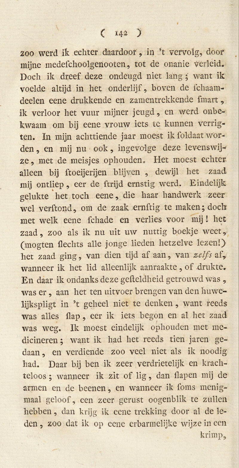 200 werd ik echter daardoor , in 5t vervolg, doof mijne medefchoolgenooten, tot de onanie verleid. Doch ik dreef deze ondeugd niet lang; want ik voelde altijd in het onderlijf, boven de ichaam- deelen eene drukkende en zamentrekkende fmart, ik verloor het vuur mijner jeugd, en werd onbe- kwaam om bij eene vrouw iets te kunnen verrig- ten. In mijn achttiende jaar moest ik foldaat wor- den , en mij nu ook, ingevolge deze levenswij- ze, met de meisjes ophouden* Het moest echter alleen bij ftoeijerijen blijven , dewijl het zaad mij ontliep , eer de ftrijd ernstig werd. Eindelijk gelukte het toch eene, die haar handwerk zeer wel verftond, om de zaak ernftig te maken; doch met welk eene fchade en verlies voor mij! het zaad, zoo als ik nu uit uw nuttig boekje weet, (mogten Hechts alle jonge lieden hetzelve lezen!} het zaad ging, van dien tijd af aan, van zelfs af, wanneer ik het lid alleenlijk aanraakte , of -drukte. En daar ik ondanks deze geileldheid getrouwd was , was er, aan het ten uitvoer brengen van den huwe- lijkspligt in ’t geheel niet te denken, want reeds was alles flap, eer ik iets begon en al het zaad was weg. Ik moest eindelijk ophouden met me- dicineren; want ik had het reeds tien jaren ge- daan, en verdiende zoo veel niet als ik noodig had. Daar bij ben ik zeer verdrietelijk en krach- teloos ; wanneer ik zit of lig, dan flap en mij de armen en de beenen, en wanneer ik foms menig- maal geloof, een zeer gerust oogenblik te zullen hebben, dan krijg ik eene trekking door al de le- den , zoo dat ik op eene erbarmelijke wijze in ccn krimp.
