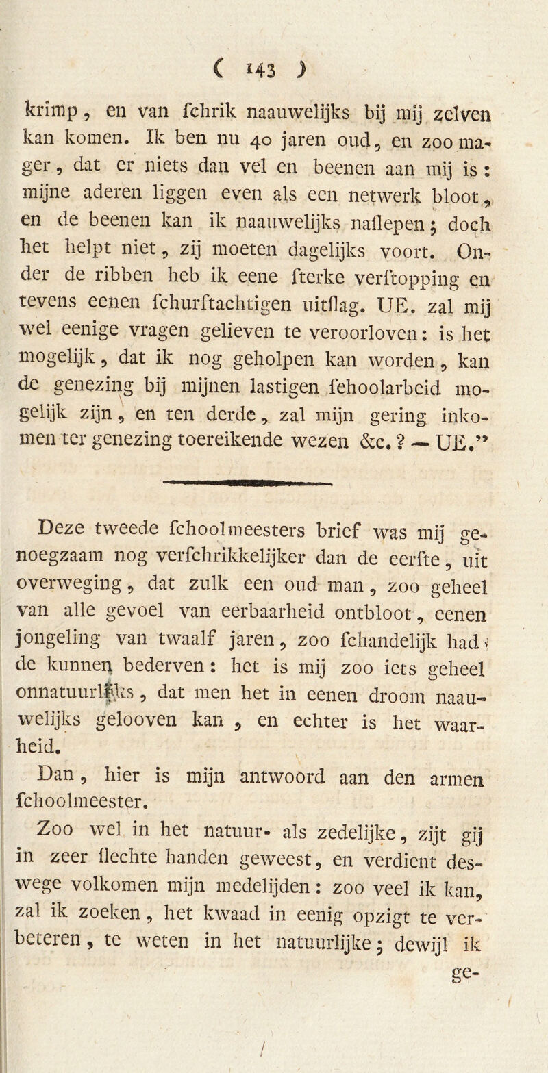 ( *43 ) krimp, en van fchrik naauwelijks bij mij zelven kan komen. Ik ben nu 40 jaren oud , en zoo ma- ger , dat er niets dan vel en beenen aan mij is : mijne aderen liggen even als een netwerk bloot , en de beenen kan ik naauwelijks naliepen; doch liet helpt niet, zij moeten dagelijks voort. On- der de ribben heb ik eene fterke verftopping en tevens eenen fchurftachtigen uitdag. UE. zal mij wei eenige vragen gelieven te veroorloven; is het mogelijk, dat ik nog geholpen kan worden, kan de genezing bij mijnen lästigen fehoolarbeid mo- gelijk zijn, en ten derde, zal mijn gering inko- men ter genezing toereikende wezen &c. ? — UE,” Deze tweede fchoolmeesters brief was mij ge- noegzaam nog verfchrikkelijker dan de eerfte, uit overweging, dat zulk een oud man, zoo geheel van alle gevoel van eerbaarheid ontbloot, eenen jongeling van twaalf jaren, zoo fchandelijk had* de kunnen bederven: het is mij zoo iets geheel on natuur! fVks, dat men het in eenen droom naau- welijks gelooven kan , en echter is het waar- heid. Dan, hier is mijn antwoord aan den armen fchoolmeester. Zoo wel in het natuur- als zedelijke, zijt gij in zeer hechte handen geweest, en verdient des- wege volkomen mijn medelijden: zoo veel ik kan, zal ik zoeken, het kwaad in eenig opzigt te ver- beteren , te weten in het natuurlijke; dewijl ik ge- /