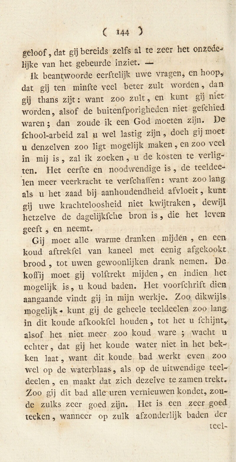 geloof, dat gij bereids zelfs al te zeer het on zede- lijke van het gebeurde inziet. — Ik beantwoorde eerftelijk uwe vragen, en hoop, dat gij ten minfté veel beter zult worden, dan gij thans zijt: want zoo zult, en kunt gij niet worden, alsof de buitenfporigheden niet gefehied waren; dan zoude ik een God moeten zijn. De fchool-arbeid zal u wel lastig zijn, doeh gij moet n denzelven zoo ligt mogelijk maken, en zoo v^.el in mij is, zal ik zoeken, u de kosten te veilig- ten. Het eerfte en noodwendige is , de teeldee- len meer veerkracht te verfchalfen: want zoolang als u het zaad bij aanhoudendheid afvloeit, kunt gij uwe krachteloosheid niet kwijtraken, dewijl hetzelve de dageïijkfche bron is, die het leven geeft , en neemt» Gij moet alle warme dranken mijden , en een- koud aftrekfel van kaneel met eenig afgekookt brood , tot uwen gewoonlijken drank nemen. De koffij moet gij volftrekt mijden, en indien het mogelijk is, u koud baden. Het voorfchrift dien aangaande vindt gij in mijn werkje. Zoo dikwijls mogelijk - kunt gij de geheele teeldeelen zoo lang in dit koude afkookfel houden, tot het u fchijnt,, alsof het niet meer zoo koud ware j wacht u echter, dat gij het koude water niet in het bek- ken laat, want dit koude bad werkt even zoo wel op de waterblaas , als op de uitwendige teel- deelen , en maakt dat zich dezelve te zamen trekt» Zoo gij dit bad alle uren vernieuwen kondet, zou- de zulks zeer goed zijn. Het is een zeer goed teeken, wanneer op zulk afzonderlijk baden der teel-
