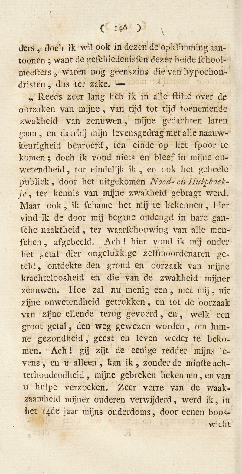 C 146 ) \ d'crs , doch ik wil ook in dezen de opklimming aan- toonen ; want de gefchiedenisfen dezer beide fchool- meefïers , waren nog geenszins die van hypochon- dristen, dus ter zake. — „ Reeds zeer lang heb ik in alle flilte over de oorzaken van mijne, van tijd tot tijd toenemende zwakheid van zenuwen, mijne gedachten laten gaan, en daarbij mijn levensgedrag met alle naauw- keurigheid beproefd , ten einde op het fpoor te komen; doch ik vond niets en bleef in mijne on- wetendheid , tot eindelijk ik 9 en ook het geheele publiek, door het uitgekomen Nood- en Hulpboek- je , ter kennis van mijne zwakheid gebragt werd. Maar ook, ik fchame het mij te bekennen, hier vind ik de door mij begane ondeugd in hare gan- fche naaktheid , ter waarfchouwing van alle men- fchen 9 afgebeeld. Ach ! hier vond ik mij onder liet getal dier ongelukkige zelfmoordenaren ge- teld, ontdekte den grond en oorzaak van mijne krachteloosheid en die van de zwakheid mijner zenuwen. Hoe zal nu menig een 9 met mij 9 uit zijne onwetendheid getrokken 9 en tot de oorzaak van zijne ellende terug gevoerd 9 en 9 welk een groot getal 9 den weg gewezen worden 9 om hun- ne gezondheid, geest en leven weder te beko- men. Ach ! gij zijt de eenige redder mijns le- vens 9 en u alleen 9 kan ik 9 zonder de minfle ach- terhoudendheid 9 mijne gebreken bekennen, en van u hulpe verzoeken. Zeer verre van de waak- zaamheid mijner ouderen verwijderd, werd ik, in het 14de jaar mijns ouderdoms, door eenen boos- wicht