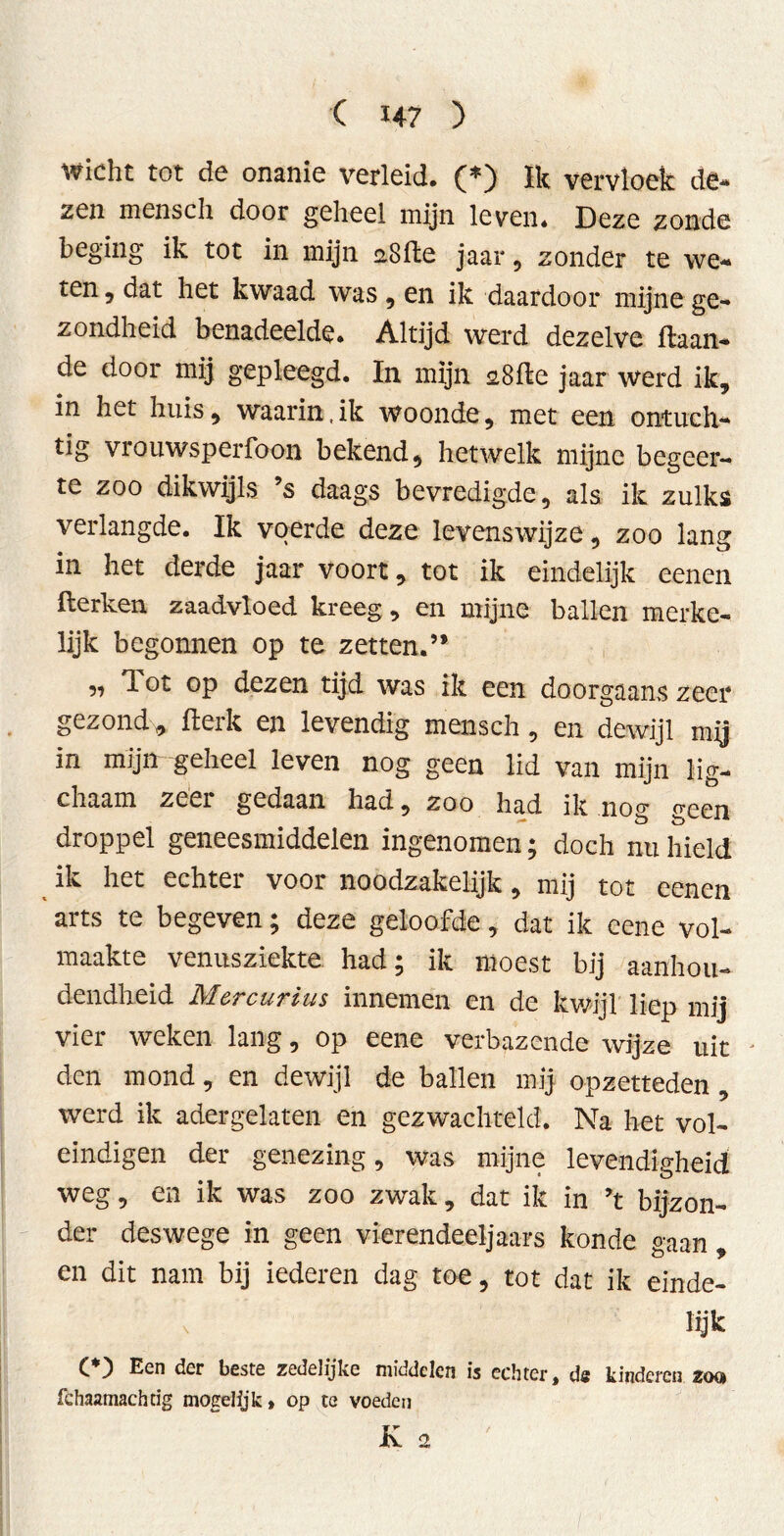 wicht tot de onanie verleid. (*) ïk vervloek de- zen mensch door geheel mijn leven. Deze zonde beging ik tot in mijn aSfte jaar, zonder te we- ten , dat het kwaad was , en ik daardoor mijne ge- zondheid benadeelde. Altijd werd dezelve ilaan- de door mij gepleegd. In mijn sSffce jaar werd ik, in het huis, waarin, ik woonde, met een ontuch- tig vrouwsperfoon bekend, hetwelk mijne begeer- te zoo dikwijls ’s daags bevredigde, als ik zulks verlangde. Ik voerde deze levenswijze, zoo lang in het derde jaar voort, tot ik eindelijk eenen kerken zaadvloed kreeg, en mijne ballen merke- lijk begonnen op te zetten.” ,, T. ot op dezen tijd was ik een doorgaans zeer gezond* kerk en levendig mensch, en dewijl mij in mijn geheel leven nog geen lid van mijn lig- chaam zeer gedaan had, zoo had ik nog geen droppel geneesmiddelen ingenomen; doch nu hield ik het echter voor noodzakelijk, mij tot eenen arts te begeven; deze geloofde, dat ik eene vol- maakte venusziekte had; ik moest bij aanhou- dendheid Mcrcurius innemen en de kwijl liep mij vier weken lang, op eene verbazende wijze uit den mond, en dewijl de ballen mij opzetteden , werd ik adergelaten en gezwachteld. Na het vol- eindigen der genezing, was mijne levendigheid weg, en ik was zoo zwak, dat ik in ’t bijzon- der deswege in geen vierendeeljaars konde gaan , en dit nam bij iederen dag toe, tot dat ik einde- lijk C ) Een der beste zedelijke middelen is echter t ds kinderen zoq fchaamachtig mogelijk» op te voeden K 2