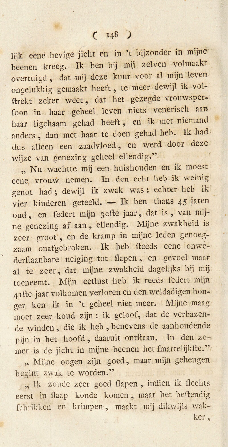 lijk eene hevige jicht en in ’t bijzonder in mijne beenen kreeg. Ik ben bij mij zelven volmaakt overtuigd, dat mij deze kuur voor al mijn leven ongelukkig gemaakt heeft, te meer dewijl ik vol- ftrekt zeker weet, dat het gezegde vrouwsper- foon in haar geheel leven niets venerisch aan haar ligchaam gehad heeft, en ik met niemand anders, dan met haar te doen gehad heb. Ik had dus alleen een zaadvloed, en werd door deze wijze van genezing geheel ellendig.” „ Nu wachtte mij een huishouden en ik moest eene, vrouw nemen. In den echt heb ik weinig p'Ciiot had ^ dewijl ik zwak was « echter heb ik vier kinderen geteeld. — Ik ben thans 45 jaren oud, en federt mijn 3ofte jaar, dat is, van mij- ne genezing af aan, ellendig. Mijne zwakheid is zeer groot , en de kramp in mijne leden genoeg- zaam onafgebroken. Ik heb fteeds eene onwe- derftaanbare neiging tot flapen, en gevoel maar al te' zeer, dat mijne zwakheid dagelijks bij mij toeneemt. Mijn eetlust heb ik reeds federt mijn 4ifte jaar volkomen verloren en den weldadigen hon- ger ken ik in ’t geheel niet meer. Mijne maag moet zeer koud zijn: ik geloof, dat de verbazen- de winden, die ik heb , benevens de aanhoudende pijn in het hoofd, daaruit ontdaan. In den zo- mer is de jicht in mijne beenen het fmartelijkfte.” „ Mijne oogen zijn goed, maar mijn geheugen begint zwak te worden.” „ Ik zoude zeer goed flapen , indien ik Hechts eerst in flaap koude komen, maar het beftendig fc brikken en krimpen , maakt mij dikwijls wak- ker ,