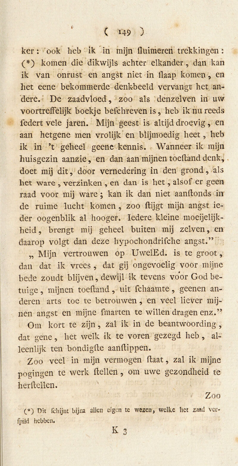 ker: ook heb ik in mijn {luimeren trekkingen: (*) komen die dikwijls achter elkander, dan kan ik van onrust en angst niet in Üaap komen, en het eene bekommerde denkbeeld vervangt het an- dere. De zaadvloed, zoo als denzelven in uw voortreffelijk boekje befeh reven is, heb ik nu reeds federt vele jaren. Mijn geest is altijd droevig, en aan hetgene men vrolijk en blijmoedig heet, heb ik in ’t geheel geene kennis. Wanneer ik mijn huisgezin aanzie, en dan aan mijnen toedand denk, doet mij dit, door vernedering in den grond, als het ware , verzinken , en dan is het, alsof er geen raad voor mij ware; kan ik dan niet aandonds in de ruime lucht komen , zoo flijgt mijn angst ie- der oogenblik al hooger. Iedere kleine moeijelijk- heid, brengt mij geheel buiten mij zelven, en daarop volgt dan deze hypochondrifche angst.” „ Mijn vertrouwen op UwelEd. is te groot, dan dat ik vrees , dat gij ongevoelig voor mijne bede zoudt blijven, dewijl ik tevens voor God be- trüge , mijnen toedand, uit fchaamte, geenen an- deren arts toe te betrouwen, en veel liever mij- nen angst en mijne fmarten te willen dragen enz.” Om kort te zijn, zal ik in de beantwoording , dat gene, het welk ik te voren gezegd heb , al- leenlijk ten bondigde aanftippen. Zoo veel in mijn vermogen daat, zal ik mijne pogingen te werk dellen, om uwe gezondheid te herdeden. Zoo (_*) Dit fclüjnt bijna allen eigen te wezen, welke liet zaad ver- fpild hebben.