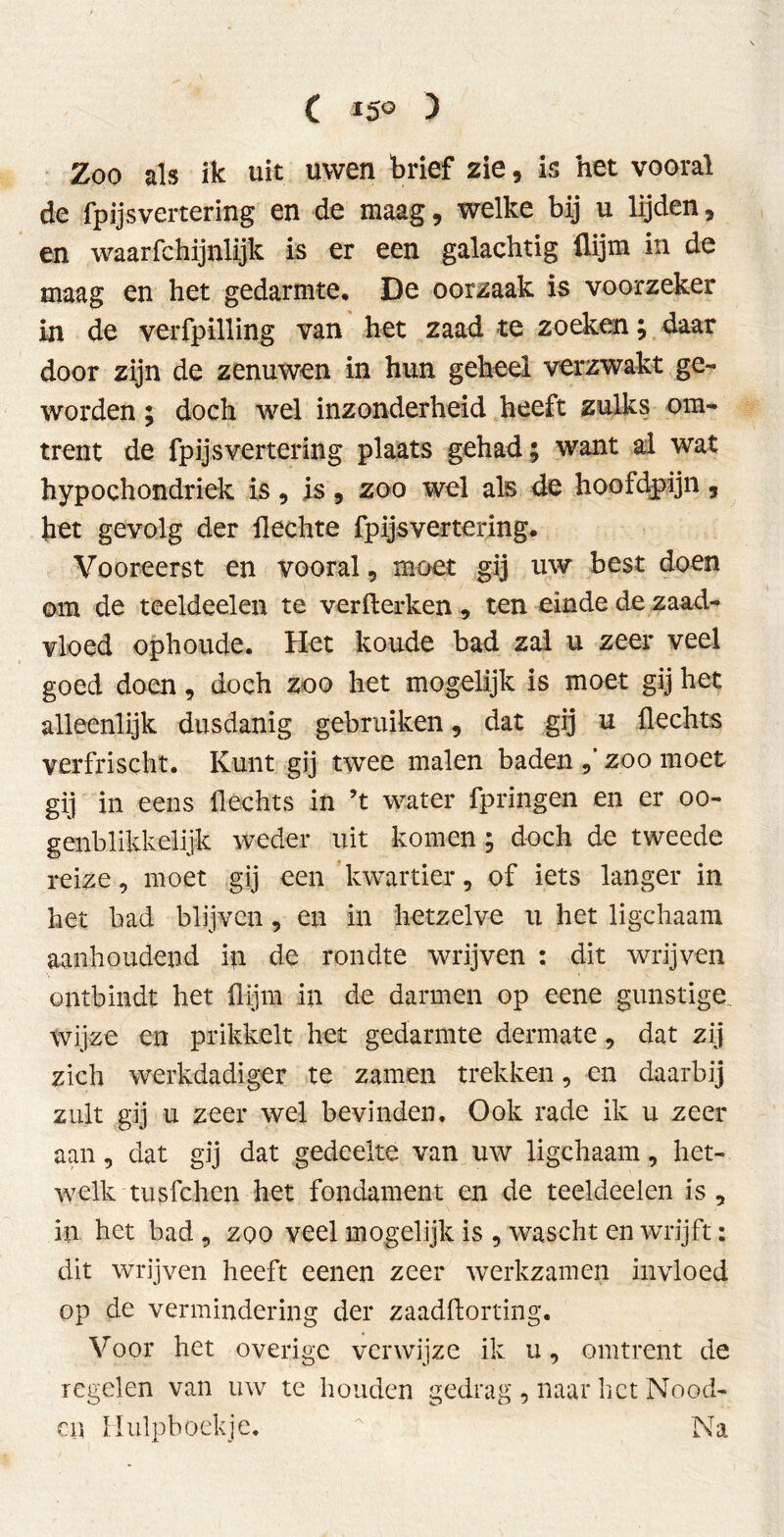 C 15° ) Zoo als ik uit uwen brief zie , is het vooral de fp ijs vertering en de maag, welke bij u lijden, en waarfchijnlijk is er een galachtig üijm in de maag en het gedarmte. De oorzaak is voorzeker in de verfpilling van het zaad te zoeken; daar door zijn de zenuwen in hun geheel verzwakt ge- worden ; doch wel inzonderheid heeft zulks om- trent de fp ijs vertering plaats gehad; want al wat hypoehondriek is, is, zoo wel als de hoofdpijn, het gevolg der Hechte fpijsvertering. Vooreerst en vooral, moet gij uw best doen om de teeldeelen te verfterken , ten einde de zaad- vloed ophoude. Het koude bad zal u zeer veel goed doen, doch zoo het mogelijk is moet gij het alleenlijk dusdanig gebruiken, dat gij u Hechts verfriseht. Kunt gij twee malen baden zoo moet gij in eens Hechts in ’t water fpringen en er oo- genblikkelijk weder uit komen; doch de tweede reize, moet gij een kwartier, of iets langer in het had blijven, en in hetzelve u het ligchaam aanhoudend ip de rondte wrijven : dit wrijven ontbindt het flijm in de darmen op eene gunstige wijze en prikkelt het gedarmte dermate, dat zij zich werkdadiger te zamen trekken, en daarbij zult gij u zeer wel bevinden. Ook rade ik u zeer aan, dat gij dat gedeelte van uw ligchaam, het- welk tusfehen het fondament en de teeldeelen is, in het bad , zoo veel mogelijk is , wascht en wrijft: dit wrijven heeft eenen zeer werkzamen invloed op de vermindering der zaadftorting. Voor het overige verwijze ik u, omtrent de regelen van uw te houden gedrag , naar liet Nood- cn Hulpboekje.  Na
